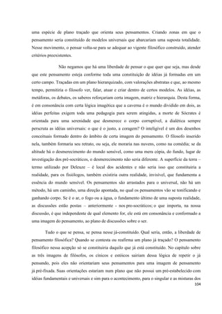 104
uma espécie de plano traçado que orienta seus pensamentos. Criando zonas em que o
pensamento seria constituído de modelos universais que abarcariam uma suposta totalidade.
Nesse movimento, o pensar volta-se para se adequar ao vigente filosófico construído, atender
critérios preexistentes.
Não negamos que há uma liberdade de pensar o que quer que seja, mas desde
que este pensamento esteja conforme toda uma constituição de idéias já formadas em um
certo campo. Traçadas em um plano hierarquizado, com valorações abstratas e que, ao mesmo
tempo, permitiria o filosofo ver, falar, atuar e criar dentro de certos modelos. As idéias, as
metáforas, os debates, os saberes reforçariam certa imagem, matriz e hierarquia. Desta forma,
é em consonância com certa lógica imagética que a caverna é o mundo dividido em dois, as
idéias perfeitas exigem toda uma pedagogia para serem atingidas, a morte de Sócrates é
orientada para uma serenidade que desmerece o corpo corruptível, a dialética sempre
perscruta as idéias universais: o que é o justo, a coragem? O inteligível é um dos desenhos
conceituais formado dentro do âmbito de certa imagem do pensamento. O filosofo inserido
nela, também formaria seu retrato, ou seja, ele moraria nas nuvens, como na comédia; se da
altitude há o desmerecimento do mundo sensível, como uma mera cópia, do fundo, lugar de
investigação dos pré-socráticos, o desmerecimento não seria diferente. A superfície da terra –
termo utilizado por Deleuze – é local dos acidentes e não seria isso que constituiria a
realidade, para os fisiólogos, também existiria outra realidade, invisível, que fundamenta a
essência do mundo sensível. Os pensamentos são arrastados para o universal, não há um
método, há um caminho, uma direção apontada, no qual os pensamentos vão se tonificando e
ganhando corpo. Se é o ar, o fogo ou a água, o fundamento último de uma suposta realidade,
as discussões estão postas – anteriormente - nos pre-socráticos; o que importa, na nossa
discussão, é que independente de qual elemento for, ele está em consonância e conformado a
uma imagem do pensamento, ao plano de discussões sobre o ser.
Tudo o que se pensa, se pensa nesse já-constituído. Qual seria, então, a liberdade de
pensamento filosófica? Quando se contesta ou reafirma um plano já traçado? O pensamento
filosófico nessa acepção só se constituiria daquilo que já está constituído. No capítulo sobre
as três imagens de filósofos, os cínicos e estóicos sairiam dessa lógica de repetir o já
pensando, pois eles não orientariam seus pensamentos para uma imagem de pensamento
já pré-fixada. Suas orientações estariam num plano que não possui um pré-estabelecido com
idéias fundamentais e universais e sim para o acontecimento, para o singular e as misturas dos
 