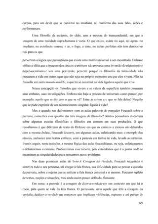 105
corpos, para um devir que se constitui no imediato, no momento das suas falas, ações e
performances.
Uma filosofia de escárnio, do chão, sem a procura do transcendental, em que a
imagem de uma realidade supra-humana é vazia. O que existe, existe no aqui, no agora, no
imediato, na existência terrena; o ar, o fogo, a terra, ou idéias perfeitas não tem denotativo
real para os que
pervertem a lógica que pressupõem que existe uma matriz universal a ser encontrada. Deleuze
utiliza a idéia que a imagem dos cínicos e estóicos não provoca uma inversão do platonismo e
dopré-socratismo e sim uma perversão, perverte porque os filósofos da lateralidade não
procuram a vida em outro lugar que não seja no próprio momento em que eles vivem. Não há
filosofia em outro mundo-modelo, o que há se constitui na vida ligada a aquele que vive.
Nessa concepção os filósofos que vivem e se valem da superfície também possuem
seus embates, suas investigações. Embora não haja a procura de universais como pensar, por
exemplo, aquilo que se diz com o que se vê? Entre as coisas e o que se fala delas? Naquilo
que se pode exprimir de um acontecimento singular, ligado à vida?
Mas e quando nos defrontamos com as aulas-palestras do pensador Foucault sobre a
parresía, como fica essa questão das três imagens de filósofos? Ambos pensadores discorrem
sobre algumas escolas filosóficas e filósofos em comum em suas produções. O que
ressaltamos é que diferente do texto do Deleuze em que os estóicos e cínicos são debatidos
com a mesma ênfase, Foucault discorre, em algumas aulas, enfatizando mais o exemplo dos
cínicos, inclusive com textos estóicos, com a parresía em forma de vida, levada ao extremo.
Iremos seguir, neste trabalho, a mesma lógica das aulas foucaultianas, ou seja, enfatizaremos
e debateremos o cinismo. Produziremos esse recorte, pois entendemos que é o ponto onde se
encontram as singularidades para pensarmos nosso problema.
Nas duas primeiras aulas do livro A Coragem da Verdade, Foucault recapitula e
sintetiza todo o seu percurso, até chegar à fala franca, sua dificuldade para se pensar a questão
da parresía, sobre o sujeito que ao utilizar a fala franca constitui a si mesmo. Percurso repleto
de textos, noções e situações, mas ainda assim pouco definido, flutuante.
Em suma: a parresía é a coragem de dizer-a-verdade em um contexto em que há o
risco, para quem se vale da fala franca. O parresiasta seria aquele que tem a coragem da
verdade, dedizer-a-verdade em contextos que implicam violências, rupturas e até perigo de
 