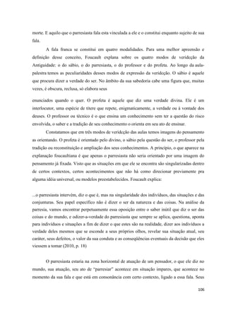 106
morte. E aquilo que o parresiasta fala esta vinculada a ele e o constitui enquanto sujeito de sua
fala.
A fala franca se constitui em quatro modalidades. Para uma melhor apreensão e
definição desse conceito, Foucault explana sobre os quatro modos de veridcção da
Antiguidade: o do sábio, o do parresiasta, o do professor e do profeta. Ao longo da aula-
palestra temos as peculiaridades desses modos de expressão da veridcção. O sábio é aquele
que procura dizer a verdade do ser. No âmbito da sua sabedoria cabe uma figura que, muitas
vezes, é obscura, reclusa, só elabora seus
enunciados quando o quer. O profeta é aquele que diz uma verdade divina. Ele é um
interlocutor, uma espécie de títere que repete, enigmaticamente, a verdade ou à vontade dos
deuses. O professor ou técnico é o que ensina um conhecimento sem ter a questão do risco
envolvida, o saber e a tradição de seu conhecimento o orienta em seu ato de ensinar.
Constatamos que em três modos de veridcção das aulas temos imagens do pensamento
as orientando. O profeta é orientado pelo divino, o sábio pela questão do ser, o professor pela
tradição ou reconstituição e ampliação dos seus conhecimentos. A princípio, o que aparece na
explanação foucaultiana é que apenas o parresiasta não seria orientado por uma imagem do
pensamento já fixada. Visto que as situações em que ele se encontra são singularizadas dentro
de certos contextos, certos acontecimentos que não há como direcionar previamente pra
alguma idéia universal, ou modelos preestabelecidos. Foucault explica:
...o parresiasta intervém, diz o que é, mas na singularidade dos indivíduos, das situações e das
conjunturas. Seu papel específico não é dizer o ser da natureza e das coisas. Na análise da
parresía, vamos encontrar perpetuamente essa oposição entre o saber inútil que diz o ser das
coisas e do mundo, e odizer-a-verdade do parresiasta que sempre se aplica, questiona, aponta
para indivíduos e situações a fim de dizer o que estes são na realidade, dizer aos indivíduos a
verdade deles mesmos que se esconde a seus próprios olhos, revelar sua situação atual, seu
caráter, seus defeitos, o valor da sua conduta e as conseqüências eventuais da decisão que eles
viessem a tomar (2010, p. 18)
O parresiasta estaria na zona horizontal de atuação de um pensador, o que ele diz no
mundo, sua atuação, seu ato de “parresiar” acontece em situação impares, que acontece no
momento da sua fala e que está em consonância com certo contexto, ligado a essa fala. Seus
 