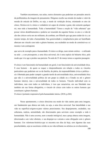 108
Também encontramos, nas aulas, outros elementos que poderiam ser pensados através
da problemática da imagem do pensamento. Diógenes recebe sua missão de mudar o valor da
moeda do oráculo de Delfos, ou seja, o modo de veridcção divina, orientando os atos do
cínico. Ocínico-rei é o único e verdadeiro rei capaz de orientar e guiar, não somente qualquer
rei, mas toda a humanidade. Toda a humanidade? Temos a noção de “vida soberana” que
possui vários desdobramentos e poderia ser resumido da seguinte forma: os atos e a vida de
cão dos cínicos seria um ato militante, de combate, um filósofo que age para cuidar de si e, ao
mesmo tempo, de toda a humanidade. Sua generosidade e complacência para ser humilhado
abarcam um vínculo com todo o gênero humano, seu escândalo no modo de constituir-se a si
mesmo é um contraponto
que serve de exemplo para a humanidade. O cínico se dirige, num retrato estóico – e utilizado
na aula –, a um pressuposto, a uma ética universal, ele é uma espécie de baluarte ético, pelo
modo que vive age e produz sua parresía. Na aula de 21 de março temos a seguinte passagem:
O cínico é um funcionário da humanidade em geral, é um funcionário da universalidade ética.
E esse homem – de quem se requer o desprendimento em relação a todos os vínculos
particulares que poderiam ser os da família, da pátria, da responsabilidade cívica e política –
só é libertado para poder cumprir a grande tarefa da universalidade ética, universalidade ética
que não é a universalidade política de um grupo (a cidade ou o Estado ou até o gênero
humano inteiro), mas a universalidade de todos os homens. Vínculo individual com os
indivíduos, mas com todos os indivíduos, é isso que caracteriza, em sua liberdade mas
também em sua forma obrigatória, o vínculo do cínico com todos os outros homens que
constituem o gênero humano.
O cínico é portanto responsável pela humanidade inteira. (2010, p.266)
Nesse apontamento, o cínico direciona seu modo de vida canino para uma imagem,
um fundamento que abarca um todo, ou seja, a uma ética universal. Sua lateralidade e sua
vida na superfície erigem-se para valores preexistentes. Seu despojamento, escândalo, sua
soberania, realeza, animalidade, são direcionados para servirem como exemplo a toda à
humanidade. Não é uma caverna, nem o mundo inteligível, mas a praça abarca outra imagem,
direcionada a um valor abstrato, o seu despojar-se o arrasta a uma obrigação com o gênero
humano. Um valortrans-histórico que se encontra nos dias de hoje, sem algumas das suas
peculiaridades, seja no ascetismo cristão ou na vida militante ou artística ou revolucionária.
 