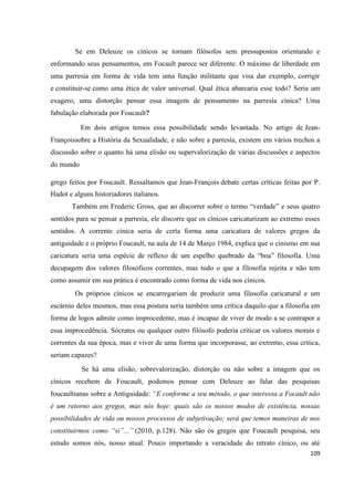 109
Se em Deleuze os cínicos se tornam filósofos sem pressupostos orientando e
enformando seus pensamentos, em Focault parece ser diferente. O máximo de liberdade em
uma parresía em forma de vida tem uma função militante que visa dar exemplo, corrigir
e constituir-se como uma ética de valor universal. Qual ética abarcaria esse todo? Seria um
exagero, uma distorção pensar essa imagem de pensamento na parresía cínica? Uma
fabulação elaborada por Foucault?
Em dois artigos temos essa possibilidade sendo levantada. No artigo de Jean-
Françoissobre a História da Sexualidade, e não sobre a parresía, existem em vários trechos a
discussão sobre o quanto há uma elisão ou supervalorização de várias discussões e aspectos
do mundo
grego feitos por Foucault. Ressaltamos que Jean-François debate certas críticas feitas por P.
Hadot e alguns historiadores italianos.
Também em Frederic Gross, que ao discorrer sobre o termo “verdade” e seus quatro
sentidos para se pensar a parresía, ele discorre que os cínicos caricaturizam ao extremo esses
sentidos. A corrente cínica seria de certa forma uma caricatura de valores gregos da
antiguidade e o próprio Foucault, na aula de 14 de Março 1984, explica que o cinismo em sua
caricatura seria uma espécie de reflexo de um espelho quebrado da “boa” filosofia. Uma
decupagem dos valores filosóficos correntes, mas tudo o que a filosofia rejeita e não tem
como assumir em sua prática é encontrado como forma de vida nos cínicos.
Os próprios cínicos se encarregariam de produzir uma filosofia caricatural e um
escárnio deles mesmos, mas essa postura seria também uma crítica daquilo que a filosofia em
forma de logos admite como improcedente, mas é incapaz de viver de modo a se contrapor a
essa improcedência. Sócrates ou qualquer outro filósofo poderia criticar os valores morais e
correntes da sua época, mas e viver de uma forma que incorporasse, ao extremo, essa critica,
seriam capazes?
Se há uma elisão, sobrevalorização, distorção ou não sobre a imagem que os
cínicos recebem de Foucault, podemos pensar com Deleuze ao falar das pesquisas
foucaultianas sobre a Antiguidade: “E conforme a seu método, o que interessa a Focault não
é um retorno aos gregos, mas nós hoje: quais são os nossos modos de existência, nossas
possibilidades de vida ou nossos processos de subjetivação; será que temos maneiras de nos
constituirmos como “si”...” (2010, p.128). Não são os gregos que Foucault pesquisa, seu
estudo somos nós, nosso atual. Pouco importando a veracidade do retrato cínico, ou até
 