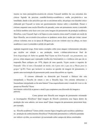 110
mesmo no mais puroespírito-escárnio do cinismo Foucault também faz sua caricatura dos
cínicos fugindo da preciosa exatidão histórico-acadêmica e acaba por pintá-los a sua
tonalidade, dando a eles preceitos que não se encontram neles, até porque esse desenho cínico
elaborado por Foucault se torna um questionamento intenso sobre a atualidade. Pensar o
cinismo enquanto uma escola filosófica do passado, como um pensamento morto e enterrado
na Grécia também seria fazer coro com certa imagem do pensamento da produção acadêmica
filosófica, e por Foucault fugir a tal lógica (a uma maneira cínica atual?) criando um modo de
fazer filosofia, um escândalo-foucaultiano se podemos assim dizer, acaba por irritar, causar
críticas violentas; mas se na época de Diógenes já era um violento soco na cabeça, no meio
acadêmico o asco é comedido e polido tal qual toda
argüição magistral exige. Entre tantos exemplos sobre esses ataques violentamente educados
que recebia em relação a sua produção, temos o debate-entrevista ao final do
livro Arqueologia do Saber ou quando Paul Veyne no livro Foucault: seu pensamento, sua
pessoa, relata ataques que o pensador recebia dos historiadores e a violência com que ele os
respondia. Num colóquio em 1978, depois de uma querela, Veyne escuta o seguinte de
Foucault: “Eles só tem a Sociedade em mente, ela é para eles o que era a Physis para os
gregos” (p.45). Frase que inclusive se encaixa na questão da imagem do pensamento, o
quanto uma reorientação do pensamento pode causar desconforto ao vigente.
O cinismo elaborado ou distorcido por Foucault e Deleuze não esta
interpelando a filosofia do ontem e sim a filosofia hoje. Um cinismo deleuziano e
foucaultiano interpelando se há uma fratura? Uma esquizofrenia entre o modo de viver e o de
pensar na filosofia? Nesse
movimento vertical de se pensar o atual é que cooptamos essa discussão da imagem e
parresía.
Como pensar uma filosofia sem imagem do pensamento orientando
as investigações filosóficas? Qual imagem de filosofo construiria essa lógica dentro da
produção dos seus saberes, em nosso atual? Quais imagens do pensamento preexistem hoje,
por exemplo,
na filosofia acadêmica? Temos ainda a mesma lógica imagética pré-socrática e platônica
na produção de conhecimentos filosóficos? Produzindo pensamentos e reflexões pautadas
em redizer o já dito, ou escrutinar o já escrutinado sobre campos de idéias constituídos
 