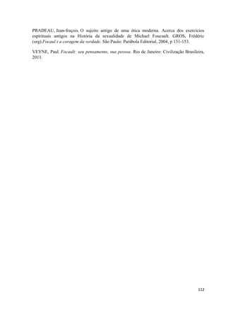 112
PRADEAU, Jean-fraçois. O sujeito antigo de uma ética moderna. Acerca dos exercícios
espirituais antigos na História da sexualidade de Michael Foucault. GROS, Frédéric
(org).Focaul:t a coragem da verdade. São Paulo: Parábola Editorial, 2004, p 131-153.
VEYNE, Paul. Focault: seu pensamento, sua pessoa. Rio de Janeiro: Civilização Brasileira,
2011.
 