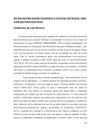 113
DO ENCONTRO ENTRE FILOSOFIA E CULTURA DE MASSA: UMA
ANÁLISE FOUCAULTIANA
Guilherme do vale Oliveira
O presente projeto de pesquisa tem o propósito de configurar um horizonte possível da
difusão/circulação que o discurso filosófico vem assumindo no encontro com os meios de
comunicação de massa (ADORNO; HORKHEIMER, 1985) no Brasil contemporâneo. Tal
horizonte pretende ser esboçado por meio da análise da presença de filósofos na mídia – mais
especificamente, por meio de seus escritos veiculados em uma revista de divulgação cultural
(Cult – Revista Brasileira de Cultura), desde o ano de sua fundação, em 1997, até os dias
atuais. Com tal imersão, pretendemos operar uma problematização no acontecimento,
segundo a acepção foucaultiana (1990; 2010b), dapopularização da filosofia (SANCHES,
2011; SILVA, 2011) nos e pelos meios de comunicação, perseguindo os efeitos das diferentes
apropriações do saber e práticas filosóficas no campo da cultura e da sociedade: as temáticas
mais usuais, as interpretações mais recorrentes, as filiações teóricas, bem como a própria
concepção de filosofia em jogo, sua tarefa, sua verdade etc.
O que nos parece estar em questão na popularização – não só da filosofia, mas de
qualquer tipo de saber/prática – é o próprio processo de constituição de saberes, discursos,
enunciados e interpretações, como um campo de guerra. “Discurso batalha e não discurso
reflexo” (FOUCAULT, 2011d, p.221): ou seja, o conhecimento como um campo de
estratégias onde cada discurso ou enunciado possui uma função bélica e empreende
configurações de verdades que não só buscam sua sobrevivência per se, como procuram
garantir a sobrevivência daqueles que adotam tais configurações como um modo de vida.
Ignorar as relações de poder contidas nesse constante processo de produção e circulação de
saber é deixa-las serem confiscadas por meio de um poder estatal, de uma classe ou de um
poder financeiro-econômico sem qualquer possibilidade de interferência (FOUCAULT,
2011e). A questão não é entender se a filosofia que se faz é falsa ou verdadeira, ou se tal
filósofo ou teoria está mais certa do que outra, mas pensar os jogos de produção de saber,
pensar as configurações estratégicas de interpretação do mundo a partir de seus jogos de
 