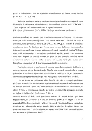 114
poder e de hegemonia, que se estruturam dinamicamente ao longo dessas batalhas
(FOUCAULT, 2011c, p.219).
Assim, de acordo com certas proposições foucaultianas de análise, o objetivo de nossa
investigação é apreender os jogos discursivos, entre escritura, leitura e troca (FOUCAULT,
2011b) da palavra dos filósofos, bem como os regimes de verdade
(2011c) e os efeitos de poder (1979a; 1979b; 2005) que seus discursos configuram e
produzem quando do seu encontro com os meios de comunicação de massa e de sua ampla
circulação na sociedade contemporânea. Valorizamos, com isso, “a difusão, as redes, o
consumo e, nunca por nunca, a posse” (Ó; CARVALHO, 2009, p.24) do poder de verdade de
um discurso, com o fito de atentar para “como, numa profusão de locais e sem uma ordem
única, se foram codificando e postos a circular modelos de condução da conduta” (p.24) os
quais a vida contemporânea – institucional, profissional, escolar, pessoal – vem assumindo
como seus. Regimes de verdade e efeitos de poder de uma produção filosófica no seu
espraiamento cultural que se estabelece como um locus de veridicção, muitas vezes
hegemônico e inquestionável, de determinadas questões do nosso tempo.
Para iniciar o esboço de uma história do presente acerca da popularização da filosofia e,
mais precisamente, acerca dos escritos dos filósofos nos meios de comunicação de massa,
gostaríamos de apresentar alguns dados concernentes às publicações, edições e reportagens
das revistas que se pretenderam divulgar certa produção do discurso filosófico no Brasil.
De um oceano de publicações sobre filosofia, são três as principais publicações
periódicas, de âmbito não acadêmico, que circulam com matérias sobre filosofia e com artigos
de filósofos no Brasil. Dentre elas, temos: Filosofia – Grandes temas do conhecimento, da
editora Mythos, de periodicidade mensal e que está no seu número 12, começando a circular
no final de 2011; Filosofia – Conhecimento Prático e
Filosofia Ciência & Vida, duas publicações mensais da editora Escala, que estão,
respectivamente, na 39ª edição e 4º ano de circulação (2009) e 77ª edição e 7º ano de
circulação (2006). Outra publicação é a Mente, Cérebro & Filosofia, publicação esporádica e
organizada em volumes pela revista periódica Mente e Cérebro, da editora Duetto, cujo
primeiro volume, com 12 edições, circulou no período entre 2010-2011 e o segundo volume,
com 4 edições, no período entre 2011-2012.
 