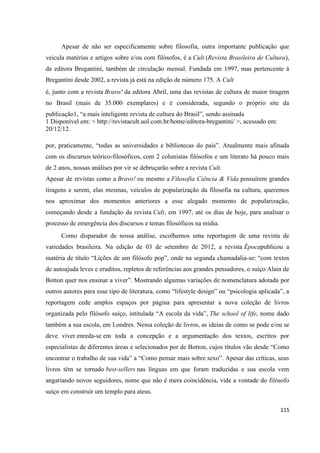 115
Apesar de não ser especificamente sobre filosofia, outra importante publicação que
veicula matérias e artigos sobre e/ou com filósofos, é a Cult (Revista Brasileira de Cultura),
da editora Bregantini, também de circulação mensal. Fundada em 1997, mas pertencente à
Bregantini desde 2002, a revista já está na edição de número 175. A Cult
é, junto com a revista Bravo! da editora Abril, uma das revistas de cultura de maior tiragem
no Brasil (mais de 35.000 exemplares) e é considerada, segundo o próprio site da
publicação1, “a mais inteligente revista de cultura do Brasil”, sendo assinada
1 Disponível em: < http://revistacult.uol.com.br/home/editora-bregantini/ >, acessado em:
20/12/12.
por, praticamente, “todas as universidades e bibliotecas do país”. Atualmente mais afinada
com os discursos teórico-filosóficos, com 2 colunistas filósofos e um literato há pouco mais
de 2 anos, nossas análises por vir se debruçarão sobre a revista Cult.
Apesar de revistas como a Bravo! ou mesmo a Filosofia Ciência & Vida possuírem grandes
tiragens e serem, elas mesmas, veículos de popularização da filosofia na cultura, queremos
nos aproximar dos momentos anteriores a esse alegado momento de popularização,
começando desde a fundação da revista Cult, em 1997, até os dias de hoje, para analisar o
processo de emergência dos discursos e temas filosóficos na mídia.
Como disparador de nossa análise, escolhemos uma reportagem de uma revista de
variedades brasileira. Na edição de 03 de setembro de 2012, a revista Épocapublicou a
matéria de título “Lições de um filósofo pop”, onde na segunda chamadalia-se: “com textos
de autoajuda leves e eruditos, repletos de referências aos grandes pensadores, o suíço Alain de
Botton quer nos ensinar a viver”. Mostrando algumas variações de nomenclatura adotada por
outros autores para esse tipo de literatura, como “lifestyle design” ou “psicologia aplicada”, a
reportagem cede amplos espaços por página para apresentar a nova coleção de livros
organizada pelo filósofo suíço, intitulada “A escola da vida”, The school of life, nome dado
também a sua escola, em Londres. Nessa coleção de livros, as ideias de como se pode e/ou se
deve viver enreda-se em toda a concepção e a argumentação dos textos, escritos por
especialistas de diferentes áreas e selecionados por de Botton, cujos títulos vão desde “Como
encontrar o trabalho de sua vida” a “Como pensar mais sobre sexo”. Apesar das críticas, seus
livros têm se tornado best-sellers nas línguas em que foram traduzidas e sua escola vem
angariando novos seguidores, nome que não é mera coincidência, vide a vontade do filósofo
suíço em construir um templo para ateus.
 