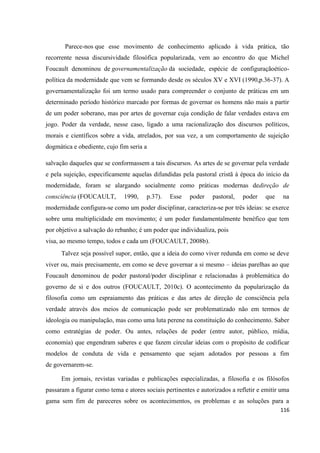 116
Parece-nos que esse movimento de conhecimento aplicado à vida prática, tão
recorrente nessa discursividade filosófica popularizada, vem ao encontro do que Michel
Foucault denominou de governamentalização da sociedade, espécie de configuraçãoético-
política da modernidade que vem se formando desde os séculos XV e XVI (1990,p.36-37). A
governamentalização foi um termo usado para compreender o conjunto de práticas em um
determinado período histórico marcado por formas de governar os homens não mais a partir
de um poder soberano, mas por artes de governar cuja condição de falar verdades estava em
jogo. Poder da verdade, nesse caso, ligado a uma racionalização dos discursos políticos,
morais e científicos sobre a vida, atrelados, por sua vez, a um comportamento de sujeição
dogmática e obediente, cujo fim seria a
salvação daqueles que se conformassem a tais discursos. As artes de se governar pela verdade
e pela sujeição, especificamente aquelas difundidas pela pastoral cristã à época do início da
modernidade, foram se alargando socialmente como práticas modernas dedireção de
consciência (FOUCAULT, 1990, p.37). Esse poder pastoral, poder que na
modernidade configura-se como um poder disciplinar, caracteriza-se por três ideias: se exerce
sobre uma multiplicidade em movimento; é um poder fundamentalmente benéfico que tem
por objetivo a salvação do rebanho; é um poder que individualiza, pois
visa, ao mesmo tempo, todos e cada um (FOUCAULT, 2008b).
Talvez seja possível supor, então, que a ideia do como viver redunda em como se deve
viver ou, mais precisamente, em como se deve governar a si mesmo – ideias parelhas ao que
Foucault denominou de poder pastoral/poder disciplinar e relacionadas à problemática do
governo de si e dos outros (FOUCAULT, 2010c). O acontecimento da popularização da
filosofia como um espraiamento das práticas e das artes de direção de consciência pela
verdade através dos meios de comunicação pode ser problematizado não em termos de
ideologia ou manipulação, mas como uma luta perene na constituição do conhecimento. Saber
como estratégias de poder. Ou antes, relações de poder (entre autor, público, mídia,
economia) que engendram saberes e que fazem circular ideias com o propósito de codificar
modelos de conduta de vida e pensamento que sejam adotados por pessoas a fim
de governarem-se.
Em jornais, revistas variadas e publicações especializadas, a filosofia e os filósofos
passaram a figurar como tema e atores sociais pertinentes e autorizados a refletir e emitir uma
gama sem fim de pareceres sobre os acontecimentos, os problemas e as soluções para a
 