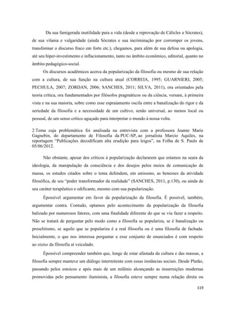 119
Da sua famigerada inutilidade para a vida (desde a reprovação de Cálicles a Sócrates),
de sua vilania e vulgaridade (ainda Sócrates e sua incriminação por corromper os jovens,
transformar o discurso fraco em forte etc.), chegamos, para além de sua defesa ou apologia,
até seu hiper-investimento e inflacionamento, tanto no âmbito econômico, editorial, quanto no
âmbito pedagógico-social.
Os discursos acadêmicos acerca da popularização da filosofia ou mesmo de sua relação
com a cultura, de sua função na cultura atual (CORREIA, 1995; GUARNIERI, 2005;
PECHULA, 2007; ZORDAN, 2006; SANCHES, 2011; SILVA, 2011), ora orientados pela
teoria crítica, ora fundamentados por filósofos pragmáticos ou da ciência, versam, à primeira
vista e na sua maioria, sobre como esse espraiamento oscila entre a banalização do rigor e da
seriedade da filosofia e a necessidade de um cultivo, senão universal, ao menos local ou
pessoal, de um senso crítico aguçado para interpretar o mundo à nossa volta.
2 Tema cuja problemática foi analisada na entrevista com a professora Jeanne Marie
Gagnebin, do departamento de Filosofia da PUC-SP, ao jornalista Marcio Aquiles, na
reportagem “Publicações decodificam alta erudição para leigos”, na Folha de S. Paulo de
05/06/2012.
Não obstante, apesar dos críticos à popularização declararem que estamos na seara da
ideologia, da manipulação da consciência e dos desejos pelos meios de comunicação de
massa, os estudos citados sobre o tema defendem, em uníssono, as benesses da atividade
filosófica, de seu “poder transformador da realidade” (SANCHES, 2011, p.130), ou ainda de
seu caráter terapêutico e edificante, mesmo com sua popularização.
Épossível argumentar em favor da popularização da filosofia. É possível, também,
argumentar contra. Contudo, optamos pelo acontecimento da popularização da filosofia
balizado por numerosos fatores, com uma finalidade diferente do que se viu fazer a respeito.
Não se tratará de perguntar pelo modo como a filosofia se populariza, se é banalização ou
proselitismo, se aquilo que se populariza é a real filosofia ou é uma filosofia de fachada.
Inicialmente, o que nos interessa perguntar a esse conjunto de enunciados é com respeito
ao status da filosofia aí veiculado.
Épossível compreender também que, longe de estar afastada da cultura e das massas, a
filosofia sempre manteve um diálogo intermitente com essas instâncias sociais. Desde Platão,
passando pelos estoicos e após mais de um milênio alcançando as insurreições modernas
promovidas pelo pensamento iluminista, a filosofia esteve sempre numa relação direta ou
 