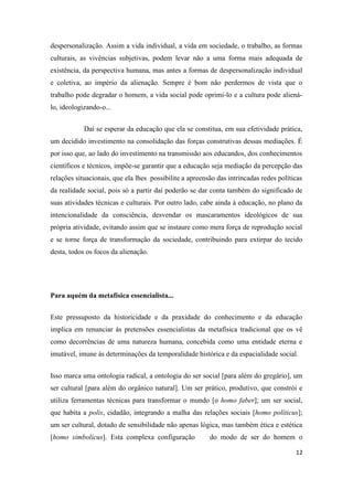 12
despersonalização. Assim a vida individual, a vida em sociedade, o trabalho, as formas
culturais, as vivências subjetivas, podem levar não a uma forma mais adequada de
existência, da perspectiva humana, mas antes a formas de despersonalização individual
e coletiva, ao império da alienação. Sempre é bom não perdermos de vista que o
trabalho pode degradar o homem, a vida social pode oprimi-lo e a cultura pode aliená-
lo, ideologizando-o...
Daí se esperar da educação que ela se constitua, em sua efetividade prática,
um decidido investimento na consolidação das forças construtivas dessas mediações. É
por isso que, ao lado do investimento na transmissão aos educandos, dos conhecimentos
científicos e técnicos, impõe-se garantir que a educação seja mediação da percepção das
relações situacionais, que ela lhes possibilite a apreensão das intrincadas redes políticas
da realidade social, pois só a partir daí poderão se dar conta também do significado de
suas atividades técnicas e culturais. Por outro lado, cabe ainda à educação, no plano da
intencionalidade da consciência, desvendar os mascaramentos ideológicos de sua
própria atividade, evitando assim que se instaure como mera força de reprodução social
e se torne força de transformação da sociedade, contribuindo para extirpar do tecido
desta, todos os focos da alienação.
Para aquém da metafísica essencialista...
Este pressuposto da historicidade e da praxidade do conhecimento e da educação
implica em renunciar às pretensões essencialistas da metafísica tradicional que os vê
como decorrências de uma natureza humana, concebida como uma entidade eterna e
imutável, imune às determinações da temporalidade histórica e da espacialidade social.
Isso marca uma ontologia radical, a ontologia do ser social [para além do gregário], um
ser cultural [para além do orgânico natural]. Um ser prático, produtivo, que constrói e
utiliza ferramentas técnicas para transformar o mundo [o homo faber]; um ser social,
que habita a polis, cidadão, integrando a malha das relações sociais [homo políticus];
um ser cultural, dotado de sensibilidade não apenas lógica, mas também ética e estética
[homo simbolicus]. Esta complexa configuração do modo de ser do homem o
 