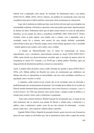 120
indireta com a população, pelo menos, de incitação, de chamamento para a sua prática
(FOUCAULT, 2006b; 2010c; 2011a). Outrora, ela também foi reconhecida como uma boa
conselheira tanto para os líderes políticos como para a bem-aventurança na vida pessoal.
Logo, não é nenhuma novidade que hoje, mais de dois mil anos após sua emergência na
racionalidade ocidental, a filosofia se apresente como uma prática para todos, hipoteticamente
ao alcance de todos. Poderíamos dizer que tal apelo estaria mesmo no cerne de toda prática
filosófica, na sua relação de crítica e conselheira (JASPERS, 2005; FOUCAULT, 2010c).
Contudo, como se pode esperar, essa relação com o comum, com a população, com a
sociedade, nunca foi a mesma; nem mesmo foi uma relação definida, acomodada,
estável.Pode-se dizer que a filosofia sempre esteve numa relação agonística com a sociedade
– relação agônica com o poder, com o saber, com a verdade.
A relação do filósofo/filosofia com os meios de comunicação de massa,
especialmente, com o jornalismo, possivelmente remonta ao século XVIII (FOUCAULT,
1990), muito devido aos desenvolvimentos ocorridos após a invenção da prensa móvel de
Gutemberg no século XV. Contudo, é no XVIII que o debate público filosófico, após um
longo período de absolutismos políticos, reinsere-se como prática
social. A própria ideia de público estava sendo colocada em questão à época (FOUCAULT,
2010c, p.9). Debate público da filosofia nos meios de comunicação que estabelecia um
diálogo não entre os especialistas ou universidades, mas sim, entre sociedades científicas e a
população, entre o escritor e o leitor.
A imprensa, então, tornava-se um veículo não só de circulação como de discussão e
problematização dos acontecimentos do presente. Um exemplo desse debate foi os escritos do
filósofo alemão Immanuel Kant, particularmente, com o texto Resposta a pergunta: o que é o
esclarecimento?, de 1784, que discutia, entre outros temas, a própria noção de público e a
relação entre escritor e leitor, entre o intelectual e a população.
Num outro contexto histórico, Michel Foucault foi um pensador que, ao longo de sua
obra intelectual, não só retomou essa atitude de discutir a relação entre o intelectual e o
público, entre o intelectual e poder, como fez uso dos veículos de informação – revistas,
jornais, entrevistas – para expressar e debater ideias e questões.
Segundo Didier Eribon, biógrafo do pensador francês, quem conviveu com Foucault na
época de suas viagens ao Irã lembra que “ele se questionava muito sobre o papel dos jornais
 