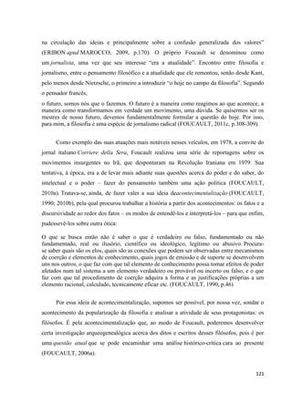 121
na circulação das ideias e principalmente sobre a confusão generalizada dos valores”
(ERIBON apud MAROCCO, 2009, p.170). O próprio Foucault se denominou como
um jornalista, uma vez que seu interesse “era a atualidade”. Encontro entre filosofia e
jornalismo, entre o pensamento filosófico e a atualidade que ele remontou, senão desde Kant,
pelo menos desde Nietzsche, o primeiro a introduzir “o hoje no campo da filosofia”. Segundo
o pensador francês,
o futuro, somos nós que o fazemos. O futuro é a maneira como reagimos ao que acontece, a
maneira como transformamos em verdade um movimento, uma dúvida. Se quisermos ser os
mestres de nosso futuro, devemos fundamentalmente formular a questão do hoje. Por isso,
para mim, a filosofia é uma espécie de jornalismo radical (FOUCAULT, 2011c, p.308-309).
Como exemplo das suas atuações mais notáveis nesses veículos, em 1978, a convite do
jornal italiano Corriere della Sera, Foucault realizou uma série de reportagens sobre os
movimentos insurgentes no Irã, que despontaram na Revolução Iraniana em 1979. Sua
tentativa, à época, era a de levar mais adiante suas questões acerca do poder e do saber, do
intelectual e o poder – fazer do pensamento também uma ação política (FOUCAULT,
2010a). Tratava-se, ainda, de fazer valer a sua ideia deacontecimentalização (FOUCAULT,
1990; 2010b), pela qual procurou trabalhar a história a partir dos acontecimentos: os fatos e a
discursividade ao redor dos fatos – os modos de entendê-los e interpretá-los – para que enfim,
pudessevê-los sobre outra ótica:
O que se busca então não é saber o que é verdadeiro ou falso, fundamentado ou não
fundamentado, real ou ilusório, científico ou ideológico, legítimo ou abusivo. Procura-
se saber quais são os elos, quais são as conexões que podem ser observadas entre mecanismos
de coerção e elementos de conhecimento, quais jogos de emissão e de suporte se desenvolvem
uns nos outros, o que faz com que tal elemento de conhecimento possa tomar efeitos de poder
afetados num tal sistema a um elemento verdadeiro ou provável ou incerto ou falso, e o que
faz com que tal procedimento de coerção adquira a forma e as justificações próprias a um
elemento racional, calculado, tecnicamente eficaz etc. (FOUCAULT, 1990, p.46)
Por essa ideia de acontecimentalização, supomos ser possível, por nossa vez, sondar o
acontecimento da popularização da filosofia e analisar a atividade de seus protagonistas: os
filósofos. É pela acontecimentalização que, ao modo de Foucault, poderemos desenvolver
certa investigação arqueogenealógica acerca dos ditos e escritos desses filósofos, pois é por
uma questão atual que se pode encaminhar uma análise histórico-crítica cara ao presente
(FOUCAULT, 2006a).
 