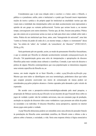 122
Consideramos que é por essa relação entre o escritor e o leitor; entre o filósofo, o
público e o jornalismo; enfim, entre o intelectual e o poder que Foucault insere importantes
noções de teoria e prática e do próprio papel do intelectual na atualidade: teorias que não
visam mais a totalidade das interpretações sobre um dado acontecimento nem representam a
opinião de um grupo ou vertente política/social. Teorias que seriam locais e, ao mesmo
tempo, convergissem com outros domínios. Teorias que, de fato, fossem uma prática. Prática
que não estaria em se posicionar acima ou mais ao lado para dizer uma verdade sobre tudo e
todos. Prática de um intelectual que fosse, antes, uma “transgressão do universal”, uma luta
“contra as formas de poder ali onde ele é, ao mesmo tempo, o objeto e o instrumento” dessa
luta: “na ordem do ‘saber’, da ‘verdade’, da ‘consciência’, do ‘discurso’” (FOUCAULT,
2010a, p.39).
Seria pertinente pôr em questão, assim, ao modo do pensamento filosófico foucaultiano,
o que se entende por filosofia no afamado acontecimento nomeado comopopularização da
filosofia. Tal popularização gerou uma série de interpretações e apropriações do discurso
filosófico pelas mais variadas áreas culturais e científicas. Contudo, é por meio do discurso e
prática de alguns filósofos contemporâneos que essa popularização se denominou enquanto
uma vertente específica da filosofia ou, ao
menos, um modo singular de se fazer filosofia, a saber, a pop’filosofia ou filosofia pop.
Mesmo que nem todos se identifiquem com essa terminologia, poderíamos dizer que todos
que ocupam posições escrevendo nos meios de comunicação de massa podem ser
considerados pop pelos próprios alcances e limites operados pela demanda e pelo veículo de
expressão.
De acordo com a perspectiva teórico-metodológica adotada pela atual pesquisa, a
proposição de Deleuze acerca da pop’filosofia vai ao encontro do que Foucault disse sobre os
jogos de verdade e poder: não há verdades universais, mas um constante jogo de produção,
aceitação ou rejeição de discursos tidos como verdadeiros e que possuem um efeito de poder
na sociedade e no indivíduo. O discurso filosófico, nessa perspectiva, operaria no interior
desses jogos entre poder e verdade.
A pop’filosofia deleuziana poderia ser entendida como uma afronta do pensador francês
às postulações da filosofia como autoridade científica, do filósofo como o último a dar a
palavra sobre o homem, a sociedade, a vida. Seria uma resposta irônica à lógica enunciativa
 