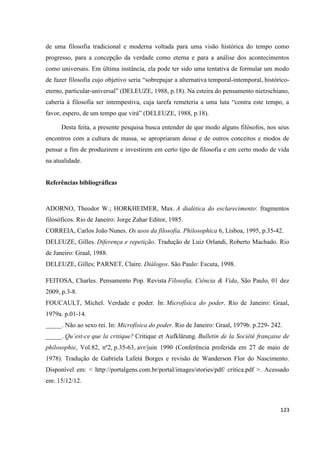 123
de uma filosofia tradicional e moderna voltada para uma visão histórica do tempo como
progresso, para a concepção da verdade como eterna e para a análise dos acontecimentos
como universais. Em última instância, ela pode ter sido uma tentativa de formular um modo
de fazer filosofia cujo objetivo seria “sobrepujar a alternativa temporal-intemporal, histórico-
eterno, particular-universal” (DELEUZE, 1988, p.18). Na esteira do pensamento nietzschiano,
caberia à filosofia ser intempestiva, cuja tarefa remeteria a uma luta “contra este tempo, a
favor, espero, de um tempo que virá” (DELEUZE, 1988, p.18).
Desta feita, a presente pesquisa busca entender de que modo alguns filósofos, nos seus
encontros com a cultura de massa, se apropriaram desse e de outros conceitos e modos de
pensar a fim de produzirem e investirem em certo tipo de filosofia e em certo modo de vida
na atualidade.
Referências bibliográficas
ADORNO, Theodor W.; HORKHEIMER, Max. A dialética do esclarecimento: fragmentos
filosóficos. Rio de Janeiro: Jorge Zahar Editor, 1985.
CORREIA, Carlos João Nunes. Os usos da filosofia. Philosophica 6, Lisboa, 1995, p.35-42.
DELEUZE, Gilles. Diferença e repetição. Tradução de Luiz Orlandi, Roberto Machado. Rio
de Janeiro: Graal, 1988.
DELEUZE, Gilles; PARNET, Claire. Diálogos. São Paulo: Escuta, 1998.
FEITOSA, Charles. Pensamento Pop. Revista Filosofia, Ciência & Vida, São Paulo, 01 dez
2009, p.3-8.
FOUCAULT, Michel. Verdade e poder. In: Microfísica do poder. Rio de Janeiro: Graal,
1979a. p.01-14.
_____. Não ao sexo rei. In: Microfísica do poder. Rio de Janeiro: Graal, 1979b. p.229- 242.
_____. Qu’est-ce que la critique? Critique et Aufklärung. Bulletin de la Société française de
philosophie, Vol.82, nº2, p.35-63, avr/juin 1990 (Conferência proferida em 27 de maio de
1978). Tradução de Gabriela Lafetá Borges e revisão de Wanderson Flor do Nascimento.
Disponível em: < http://portalgens.com.br/portal/images/stories/pdf/ critica.pdf >. Acessado
em: 15/12/12.
 