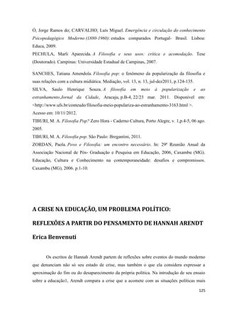 125
Ó, Jorge Ramos do; CARVALHO, Luís Miguel. Emergência e circulação do conhecimento
Psicopedagógico Moderno (1880-1960): estudos comparados Portugal- Brasil. Lisboa:
Educa, 2009.
PECHULA, Marli Aparecida. A Filosofia e seus usos: crítica e acomodação. Tese
(Doutorado). Campinas: Universidade Estadual de Campinas, 2007.
SANCHES, Tatiana Amendola. Filosofia pop: o fenômeno da popularização da filosofia e
suas relações com a cultura midiática. Mediação, vol. 13, n. 13, jul-dez2011, p.124-135.
SILVA, Saulo Henrique Souza. A filosofia em meio à popularização e ao
estranhamento.Jornal da Cidade, Aracaju, p.B-4, 22/23 mar. 2011. Disponível em:
<http://www.ufs.br/conteudo/filosofia-meio-populariza-ao-estranhamento-3163.html >.
Acesso em: 10/11/2012.
TIBURI, M. A. Filosofia Pop? Zero Hora - Caderno Cultura, Porto Alegre, v. 1,p.4-5, 06 ago.
2005.
TIBURI, M. A. Filosofia pop. São Paulo: Bregantini, 2011.
ZORDAN, Paola. Povo e Filosofia: um encontro necessário. In: 29ª Reunião Anual da
Associação Nacional de Pós- Graduação e Pesquisa em Educação, 2006, Caxambu (MG).
Educação, Cultura e Conhecimento na contemporaneidade: desafios e compromissos.
Caxambu (MG), 2006. p.1-10.
A CRISE NA EDUCAÇÃO, UM PROBLEMA POLÍTICO:
REFLEXÕES A PARTIR DO PENSAMENTO DE HANNAH ARENDT
Erica Benvenuti
Os escritos de Hannah Arendt partem de reflexões sobre eventos do mundo moderno
que denunciam não só seu estado de crise, mas também o que ela considera expressar a
aproximação do fim ou do desaparecimento da própria política. Na introdução de seu ensaio
sobre a educação1, Arendt compara a crise que a acomete com as situações políticas mais
 