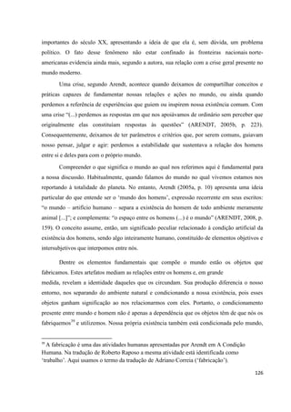 126
importantes do século XX, apresentando a ideia de que ela é, sem dúvida, um problema
político. O fato desse fenômeno não estar confinado às fronteiras nacionais norte-
americanas evidencia ainda mais, segundo a autora, sua relação com a crise geral presente no
mundo moderno.
Uma crise, segundo Arendt, acontece quando deixamos de compartilhar conceitos e
práticas capazes de fundamentar nossas relações e ações no mundo, ou ainda quando
perdemos a referência de experiências que guiem ou inspirem nossa existência comum. Com
uma crise “(...) perdemos as respostas em que nos apoiávamos de ordinário sem perceber que
originalmente elas constituíam respostas às questões” (ARENDT, 2005b, p. 223).
Consequentemente, deixamos de ter parâmetros e critérios que, por serem comuns, guiavam
nosso pensar, julgar e agir: perdemos a estabilidade que sustentava a relação dos homens
entre si e deles para com o próprio mundo.
Compreender o que significa o mundo ao qual nos referimos aqui é fundamental para
a nossa discussão. Habitualmente, quando falamos do mundo no qual vivemos estamos nos
reportando à totalidade do planeta. No entanto, Arendt (2005a, p. 10) apresenta uma ideia
particular do que entende ser o ‘mundo dos homens’, expressão recorrente em seus escritos:
“o mundo – artifício humano – separa a existência do homem de todo ambiente meramente
animal [...]”; e complementa: “o espaço entre os homens (...) é o mundo” (ARENDT, 2008, p.
159). O conceito assume, então, um significado peculiar relacionado à condição artificial da
existência dos homens, sendo algo inteiramente humano, constituído de elementos objetivos e
intersubjetivos que interpomos entre nós.
Dentre os elementos fundamentais que compõe o mundo estão os objetos que
fabricamos. Estes artefatos mediam as relações entre os homens e, em grande
medida, revelam a identidade daqueles que os circundam. Sua produção diferencia o nosso
entorno, nos separando do ambiente natural e condicionando a nossa existência, pois esses
objetos ganham significação ao nos relacionarmos com eles. Portanto, o condicionamento
presente entre mundo e homem não é apenas a dependência que os objetos têm de que nós os
fabriquemos39
e utilizemos. Nossa própria existência também está condicionada pelo mundo,
39
A fabricação é uma das atividades humanas apresentadas por Arendt em A Condição
Humana. Na tradução de Roberto Raposo a mesma atividade está identificada como
‘trabalho’. Aqui usamos o termo da tradução de Adriano Correia (‘fabricação’).
 