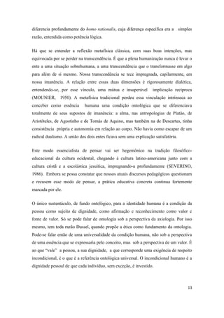 13
diferencia profundamente do homo rationalis, cuja diferença específica era a simples
razão, entendida como potência lógica.
Há que se entender a reflexão metafísica clássica, com suas boas intenções, mas
equivocada por se perder na transcendência. É que a plena humanização nunca é levar o
ente a uma situação sobrehumana, a uma transcendência que o transformasse em algo
para além de si mesmo. Nossa transcendência se tece impregnada, capilarmente, em
nossa imanência. A relação entre essas duas dimensões é rigorosamente dialética,
entendendo-se, por esse vínculo, uma mútua e insuperável implicação recíproca
(MOUNIER, 1950). A metafísica tradicional perdeu essa vinculação intrínseca ao
conceber como essência humana uma condição ontológica que se diferenciava
totalmente de seus supostos de imanência: a alma, nas antropologias de Platão, de
Aristóteles, de Agostinho e de Tomás de Aquino, mas também na de Descartes, tinha
consistência própria e autonomia em relação ao corpo. Não havia como escapar de um
radical dualismo. A união dos dois entes ficava sem uma explicação satisfatória.
Este modo essencialista de pensar vai ser hegemônico na tradição filosófico-
educacional da cultura ocidental, chegando à cultura latino-americana junto com a
cultura cristã e a escolástica jesuítica, impregnando-a profundamente (SEVERINO,
1986). Embora se possa constatar que nossos atuais discursos pedagógicos questionam
e recusem esse modo de pensar, a prática educativa concreta continua fortemente
marcada por ele.
O único sustentáculo, de fundo ontológico, para a identidade humana é a condição da
pessoa como sujeito de dignidade, como afirmação e reconhecimento como valor e
fonte de valor. Só se pode falar de ontologia sob a perspectiva da axiologia. Por isso
mesmo, tem toda razão Dussel, quando propõe a ética como fundamento da ontologia.
Pode-se falar então de uma universalidade da condição humana, não sob a perspectiva
de uma essência que se expressaria pelo conceito, mas sob a perspectiva de um valor. É
ao que “vale” a pessoa, a sua dignidade, a que corresponde uma exigência de respeito
incondicional, é o que é a referência ontológica universal. O incondicional humano é a
dignidade pessoal de que cada indivíduo, sem exceção, é investido.
 