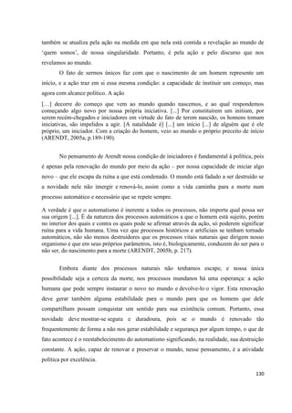 130
também se atualiza pela ação na medida em que nela está contida a revelação ao mundo de
‘quem somos’, de nossa singularidade. Portanto, é pela ação e pelo discurso que nos
revelamos ao mundo.
O fato de sermos únicos faz com que o nascimento de um homem represente um
início, e a ação traz em si essa mesma condição: a capacidade de instituir um começo, mas
agora com alcance político. A ação
[…] decorre do começo que vem ao mundo quando nascemos, e ao qual respondemos
começando algo novo por nossa própria iniciativa. [...] Por constituírem um initium, por
serem recém-chegados e iniciadores em virtude do fato de terem nascido, os homens tomam
iniciativas, são impelidos a agir. [A natalidade é] [...] um início [...] de alguém que é ele
próprio, um iniciador. Com a criação do homem, veio ao mundo o próprio preceito de início
(ARENDT, 2005a, p.189-190).
No pensamento de Arendt nossa condição de iniciadores é fundamental à política, pois
é apenas pela renovação do mundo por meio da ação – por nossa capacidade de iniciar algo
novo – que ele escapa da ruína a que está condenado. O mundo está fadado a ser destruído se
a novidade nele não imergir e renová-lo, assim como a vida caminha para a morte num
processo automático e necessário que se repete sempre.
A verdade é que o automatismo é inerente a todos os processos, não importa qual possa ser
sua origem [...]. É da natureza dos processos automáticos a que o homem está sujeito, porém
no interior dos quais e contra os quais pode se afirmar através da ação, só poderem significar
ruína para a vida humana. Uma vez que processos históricos e artificiais se tenham tornado
automáticos, não são menos destruidores que os processos vitais naturais que dirigem nosso
organismo e que em seus próprios parâmetros, isto é, biologicamente, conduzem do ser para o
não ser, do nascimento para a morte (ARENDT, 2005b, p. 217).
Embora diante dos processos naturais não tenhamos escape, e nossa única
possibilidade seja a certeza da morte, nos processos mundanos há uma esperança: a ação
humana que pode sempre instaurar o novo no mundo e devolve-lo o vigor. Esta renovação
deve gerar também alguma estabilidade para o mundo para que os homens que dele
compartilham possam conquistar um sentido para sua existência comum. Portanto, essa
novidade deve mostrar-se segura e duradoura, pois se o mundo é renovado tão
frequentemente de forma a não nos gerar estabilidade e segurança por algum tempo, o que de
fato acontece é o reestabelecimento do automatismo significando, na realidade, sua destruição
constante. A ação, capaz de renovar e preservar o mundo, nesse pensamento, é a atividade
política por excelência.
 
