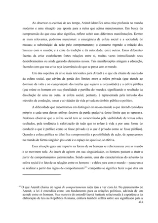 131
Ao observar os eventos de seu tempo, Arendt identifica uma crise profunda no mundo
moderno e uma situação que aponta para a ruína que acima mencionamos. Em busca da
compreensão do que essa crise significa, reflete sobre suas diferentes manifestações. Dentre
as mais relevantes, podemos mencionar: a emergência da esfera social e a sociedade de
massas; a substituição da ação pelo comportamento; o consumo regendo a relação dos
homens com o mundo; e a crise da tradição e da autoridade, entre outras. Essas diferentes
facetas da crise estabelecem fortes relações entre si, muitas vezes intensificando seus
desdobramentos ou ainda gerando elementos novos. Tais manifestações atingem a educação,
fazendo com que sua crise seja decorrência do que se passa com o mundo.
Um dos aspectos da crise mais relevantes para Arendt é o que ela chama de ascensão
da esfera social, que advém da perda dos limites entre a esfera privada (que atende ao
domínio da vida e ao cumprimento das tarefas que suprem a necessidade) e a esfera pública
(que reúne os homens em sua pluralidade e partilha do mundo), significando o resultado da
dissolução de uma na outra. A esfera social, portanto, é representada pela intrusão dos
métodos de condução, temas e atividades da vida privada no âmbito público e político.
A dificuldade que encontramos em distinguir em nosso mundo o que Arendt considera
próprio a cada uma dessas esferas decorre da perda gradativa desse limite que as separava.
Podemos observar que a esfera social tem se caracterizado pela visibilidade de temas antes
ocultados, pela tendência à valorização de tudo que se refere à vida e por uma forma de
conduzir o que é público como se fosse privado (e o que é privado como se fosse público).
Quando a esfera pública se dilui fica comprometida a possibilidade de ação, de aparecermos
no mundo de forma singular, pois este é o espaço no qual isso se efetiva.
Essa situação gera um impacto na forma de os homens se relacionarem com o mundo
e se moverem nele. Ao invés de agirem em sua singularidade, os homens passam a atuar a
partir de comportamentos padronizados. Sendo assim, uma das características do advento da
esfera social é o fato de as relações entre os homens – e deles para com o mundo – passarem a
se realizar a partir das regras de comportamento43
: comportar-se significa fazer o que dita um
43
O que Arendt chama de regra de comportamento nada tem a ver com lei. No pensamento de
Arendt, a lei é entendida como um fundamento para as relações políticas, advinda de um
acordo entre os homens. Sua maneira de entendê-laestá bastante relacionada à experiência da
elaboração de leis na República Romana, embora também reflita sobre seu significado para a
 