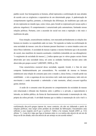 132
padrão social. Isso homogeneíza os homens, afinal representa a conformação de suas atitudes
de acordo com as exigências e expectativas de um determinado grupo. A padronização do
comportamento significa, portanto, a eliminação das diferenças, do ineditismo que cada um
de nós representa no mundo (que, como vimos, para Arendt se expressaria por nossas ações e
palavras singulares). O comportamento é caracterizado pelo automatismo, limitando nossas
relações políticas. Portanto, com a ascensão do social nos resta a repetição e não mais o
ineditismo da ação.
Essa situação, essencialmente moderna, vem marcando profundamente as relações dos
homens no mundo e se expandindo cada vez mais. Tal expansão se traduz na conformação de
uma sociedade de massas: com ela os homens passam funcionar e a serem tratados como um
único bloco indistinto. A sociedade de massas é apenas o mesmo fenômeno que o da ascensão
do social, mas manifesto de maneira acentuada e totalitária (entendida em sua abrangência):
“o surgimento da sociedade de massas [...] indica apenas que os vários grupos sociais foram
absorvidos por uma sociedade única, tal como as unidades familiares haviam antes sido
absorvidas por grupos sociais” (ARENDT, 2005b, p. 50).
Uma característica essencial dessa sociedade, segundo Arendt, é o fato de estar
composta fundamentalmente por consumidores. Na sociedade de massas os homens
estabelecem uma relação de consumo para com o mundo e, dessa forma, o mundo perde sua
estabilidade – e nós a segurança de nos movermos nele: nada mais permanece, tudo está em
movimento e sendo descartado e substituído a todo momento, afinal, consumir significa
gastar, destruir.
A razão de o consumo estar tão presente no comportamento da sociedade de massas
está relacionada à diluição das fronteiras entre o público e o privado, e especialmente à
intrusão, no âmbito público, da forma de funcionamento relacionada à manutenção da vida,
própria da esfera privada. A atividade humana que se dedica à manutenção do ciclo vital é o
conformação das polis gregas (apesar de, nesse contexto, ela não ser elaborada a partir de
relações políticas, mas surgir como produto da atividade da fabricação). Encontramos uma
reflexão a esse respeito em O que é política?. Sobre a lei romana Arendt (2007, p. 112)
afirma: “[...] uma lei é algo que liga os homens entre si e se realiza não através de um ato de
força ou de um ditado, mas sim através de um arranjo ou um acordo mútuo”.
 