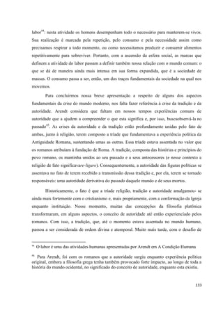 133
labor44
: nesta atividade os homens desempenham todo o necessário para manterem-se vivos.
Sua realização é marcada pela repetição, pelo consumo e pela necessidade assim como
precisamos respirar a todo momento, ou como necessitamos produzir e consumir alimentos
repetitivamente para sobreviver. Portanto, com a ascensão da esfera social, as marcas que
definem a atividade do labor passam a definir também nossa relação com o mundo comum: o
que se dá de maneira ainda mais intensa em sua forma expandida, que é a sociedade de
massas. O consumo passa a ser, então, um dos traços fundamentais da sociedade na qual nos
movemos.
Para concluirmos nossa breve apresentação a respeito de alguns dos aspectos
fundamentais da crise do mundo moderno, nos falta fazer referência à crise da tradição e da
autoridade. Arendt considera que faltam em nossos tempos experiências comuns de
autoridade que a ajudem a compreender o que esta significa e, por isso, buscaobservá-la no
passado45
. As crises da autoridade e da tradição estão profundamente unidas pelo fato de
ambas, junto à religião, terem composto a tríade que fundamentava a experiência política da
Antiguidade Romana, sustentando umas as outras. Essa tríade estava assentada no valor que
os romanos atribuíam à fundação de Roma. A tradição, composta das histórias e princípios do
povo romano, os mantinha unidos ao seu passado e a seus antecessores (e nesse contexto a
religião de fato significavare-ligare). Consequentemente, a autoridade das figuras políticas se
assentava no fato de terem recebido a transmissão dessa tradição e, por ela, terem se tornado
responsáveis: uma autoridade derivativa do passado daquele mundo e de seus mortos.
Historicamente, o fato é que a tríade religião, tradição e autoridade amalgamou- se
ainda mais fortemente com o cristianismo e, mais propriamente, com a conformação da Igreja
enquanto instituição. Nesse momento, muitas das concepções da filosofia platônica
transformaram, em alguns aspectos, o conceito de autoridade até então experienciado pelos
romanos. Com isso, a tradição, que, até o momento estava assentada no mundo humano,
passou a ser considerada de ordem divina e atemporal. Muito mais tarde, com o desafio de
44
O labor é uma das atividades humanas apresentadas por Arendt em A Condição Humana
45
Para Arendt, foi com os romanos que a autoridade surgiu enquanto experiência política
original, embora a filosofia grega tenha também provocado forte impacto, ao longo de toda a
história do mundo ocidental, no significado do conceito de autoridade, enquanto esta existiu.
 