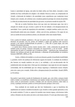 134
Lutero à autoridade da Igreja, este pilar da tríade sofreu um forte abalo, iniciando a ruína
também da força unificadora da religião e da tradição. Inicia-se, assim, na compreensão de
Arendt, a derrocada da tradição e da autoridade como experiências que conduziam nossa
relação com o mundo, até culminar com a moderna perda do prestígio do sistema de partidos
e a falta de reconhecimento da autoridade dos governos, na primeira metade do século XX.
Não são as razões históricas dessa crise que mais nos interessam aqui, mas sim a
situação do mundo em que vivemos a partir do fim da tradição e do desaparecimento da
autoridade. Com a perda da experiência da autoridade, a tradição também entrou em crise,
intensificando ainda mais essa situação – afinal, com tal crise, perdemos o fio capaz de nos
unir ao sentido de nossa existência comum, nos deixando soltos num mundo fluido.
Com a perda da tradição, perdemos o fio que nos guiou com segurança através dos vastos
domínios do passado; esse fio, porém, foi também a cadeia que aguilhou cada sucessiva
geração a um aspecto predeterminado do passado. […] Mas não se pode negar, sem uma
tradição firmemente ancorada
– e a perda dessa firmeza ocorreu muitos séculos atrás –, toda a dimensão do passado foi
também posta em perigo. Estamos ameaçados de esquecimento, e um tal olvido – pondo
inteiramente de parte os conteúdos que se poderiam perder – significaria que, humanamente
falando, nos teríamos privado de uma dimensão, a dimensão de profundidade na existência
humana (ARENDT, 2005b, p.130).
Assim, a falência da tradição se revela um elemento gerador de profunda instabilidade
e, portanto, motivo da ausência de referenciais seguros de mundo. A condição da existência
dos homens no mundo moderno em crise é, na realidade, a de um não-mundo: não há
estabelecido entre nós algo claro e forte que nos comunique e seja capaz de nos unir enquanto
comunidade, não há estabilidade que nos ofereça segurança e fundamente nossas relações
entre nós e para com o mundo. Ainda sobre o desaparecimento da autoridade, Arendt (2005b,
p.132) afirma
Sua perda é equivalente à perda do fundamento do mundo, que, com efeito, começou desde
então a mudar, a se modificar e transformar com rapidez sempre crescente de uma forma para
outra, como se estivéssemos vivendo e lutando com um universo proteico, onde todas as
coisas, a qualquer momento, podem se tornar praticamente qualquer outra coisa.
Essa condição de um mundo que não tem fundamentos e que se transforma tão
rapidamente nos remete à metáfora do deserto a que Arendt se refere quando apresenta a crise
do mundo moderno. É como se, apesar de reunidos num mesmo espaço, estivéssemos todos
soltos e distantes uns dos outros em meio a um imenso deserto. O vazio que observamos entre
 
