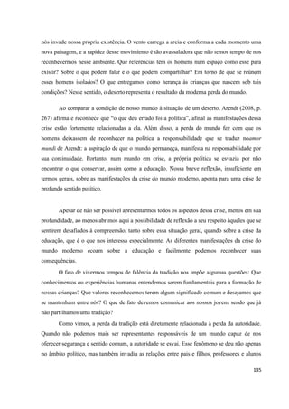 135
nós invade nossa própria existência. O vento carrega a areia e conforma a cada momento uma
nova paisagem, e a rapidez desse movimiento é tão avassaladora que não temos tempo de nos
reconhecermos nesse ambiente. Que referências têm os homens num espaço como esse para
existir? Sobre o que podem falar e o que podem compartilhar? Em torno de que se reúnem
esses homens isolados? O que entregamos como herança às crianças que nascem sob tais
condições? Nesse sentido, o deserto representa o resultado da moderna perda do mundo.
Ao comparar a condição de nosso mundo à situação de um deserto, Arendt (2008, p.
267) afirma e reconhece que “o que deu errado foi a política”, afinal as manifestações dessa
crise estão fortemente relacionadas a ela. Além disso, a perda do mundo fez com que os
homens deixassem de reconhecer na política a responsabilidade que se traduz noamor
mundi de Arendt: a aspiração de que o mundo permaneça, manifesta na responsabilidade por
sua continuidade. Portanto, num mundo em crise, a própria política se esvazia por não
encontrar o que conservar, assim como a educação. Nossa breve reflexão, insuficiente em
termos gerais, sobre as manifestações da crise do mundo moderno, aponta para uma crise de
profundo sentido político.
Apesar de não ser possível apresentarmos todos os aspectos dessa crise, menos em sua
profundidade, ao menos abrimos aqui a possibilidade de reflexão a seu respeito àqueles que se
sentirem desafiados à compreensão, tanto sobre essa situação geral, quando sobre a crise da
educação, que é o que nos interessa especialmente. As diferentes manifestações da crise do
mundo moderno ecoam sobre a educação e facilmente podemos reconhecer suas
consequências.
O fato de vivermos tempos de falência da tradição nos impõe algumas questões: Que
conhecimentos ou experiências humanas entendemos serem fundamentais para a formação de
nossas crianças? Que valores reconhecemos terem algum significado comum e desejamos que
se mantenham entre nós? O que de fato devemos comunicar aos nossos jovens sendo que já
não partilhamos uma tradição?
Como vimos, a perda da tradição está diretamente relacionada à perda da autoridade.
Quando não podemos mais ser representantes responsáveis de um mundo capaz de nos
oferecer segurança e sentido comum, a autoridade se esvai. Esse fenômeno se deu não apenas
no âmbito político, mas também invadiu as relações entre pais e filhos, professores e alunos
 