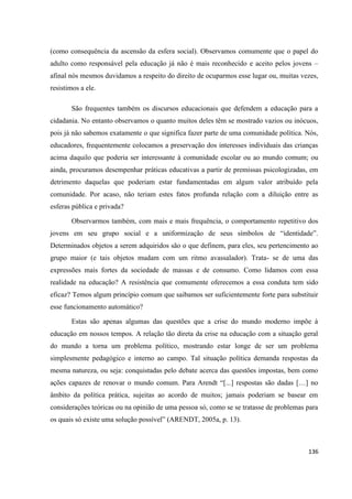136
(como consequência da ascensão da esfera social). Observamos comumente que o papel do
adulto como responsável pela educação já não é mais reconhecido e aceito pelos jovens –
afinal nós mesmos duvidamos a respeito do direito de ocuparmos esse lugar ou, muitas vezes,
resistimos a ele.
São frequentes também os discursos educacionais que defendem a educação para a
cidadania. No entanto observamos o quanto muitos deles têm se mostrado vazios ou inócuos,
pois já não sabemos exatamente o que significa fazer parte de uma comunidade política. Nós,
educadores, frequentemente colocamos a preservação dos interesses individuais das crianças
acima daquilo que poderia ser interessante à comunidade escolar ou ao mundo comum; ou
ainda, procuramos desempenhar práticas educativas a partir de premissas psicologizadas, em
detrimento daquelas que poderiam estar fundamentadas em algum valor atribuído pela
comunidade. Por acaso, não teriam estes fatos profunda relação com a diluição entre as
esferas pública e privada?
Observarmos também, com mais e mais frequência, o comportamento repetitivo dos
jovens em seu grupo social e a uniformização de seus símbolos de “identidade”.
Determinados objetos a serem adquiridos são o que definem, para eles, seu pertencimento ao
grupo maior (e tais objetos mudam com um ritmo avassalador). Trata- se de uma das
expressões mais fortes da sociedade de massas e de consumo. Como lidamos com essa
realidade na educação? A resistência que comumente oferecemos a essa conduta tem sido
eficaz? Temos algum princípio comum que saibamos ser suficientemente forte para substituir
esse funcionamento automático?
Estas são apenas algumas das questões que a crise do mundo moderno impõe à
educação em nossos tempos. A relação tão direta da crise na educação com a situação geral
do mundo a torna um problema político, mostrando estar longe de ser um problema
simplesmente pedagógico e interno ao campo. Tal situação política demanda respostas da
mesma natureza, ou seja: conquistadas pelo debate acerca das questões impostas, bem como
ações capazes de renovar o mundo comum. Para Arendt “[...] respostas são dadas […] no
âmbito da política prática, sujeitas ao acordo de muitos; jamais poderiam se basear em
considerações teóricas ou na opinião de uma pessoa só, como se se tratasse de problemas para
os quais só existe uma solução possível” (ARENDT, 2005a, p. 13).
 
