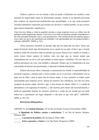 137
Embora a palavra crise nos remeta à ideia de perda e facilmente nos conduza a uma
sensação de negatividade diante de determinada situação, Arendt vê na abertura provocada
pela ausência de respostas pré-estabelecidas uma possibilidade: a de que ainda possamos
encontrar parâmetros esquecidos que possam nos devolver o sentido perdido, ou que criemos
algo comum inesperado e significativo.
Uma crise nos obriga a voltar às questões mesmas e exige respostas novas ou velhas, mas de
qualquer modo julgamentos diretos. Uma crise só se torna um desastre quando respondemos a
ela com juízospré-formados, isto é, com preconceitos. Uma atitude dessas não apenas aguça a
crise como nos priva da experiência da realidade e da oportunidade por ela proporcionada à
reflexão (ARENDT, 2005b, p. 223).
Talvez possamos encontrar no passado algo que ele ainda não nos disse. Talvez um
grupo de homens funde algo absolutamente novo a partir de sua ação. O fato é que o mundo
moderno ainda não encontrou nada no passado que possa oferecer novo sentido ao mundo, e
muito menos fomos capazes de instituir entre nós algo que ao mesmo tempo seja
surpreendente por ser novo, mas que também se torne seguro e duradouro. Por isso não só a
política permanece em crise, mas também a educação. Sempre que os fundamentos de uma
comunidade de homens são questionados, a educação é afetada diretamente.
Embora não recaia sobre a educação, no pensamento de Arendt, a responsabilidade de
encontrar respostas e soluções para o nosso mundo, ela se vê em meio a dificuldades com as
quais tem de lidar e para as quais tem de buscar saídas. A crise, portanto, se traduz numa
oportunidade para respostas novas. Apesar de estarmos sem referências, isso não nos torna
incapazes de pensar, julgar, discutir e agir: e nem mesmo de educar, afinal “[...] a perda da
permanência e da segurança do mundo [...] não acarreta, pelo menos não necessariamente, a
perda da capacidade humana de construir, preservar e cuidar de um mundo que nos pode
sobreviver e permanecer um lugar adequado à vida para os que vêm após.” (ARENDT,
2005b, p.130-132)
Referências bibliográficas:
ARENDT, H. A Condição Humana. 10ª ed. Rio de Janeiro: Forense Universitária, 2005a.
_______. A Dignidade da Política: ensaios e conferências. 3ª ed. Rio de Janeiro: Relume-
Dumará, 2002.
_______. A promessa da política, Rio de Janeiro: Difel, 2008.
_______. Entre o passado e o futuro. 5 ed. São Paulo: Perspectiva, 2005b.
 