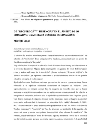 138
_______. O que é política? 7 ed. Rio de Janeiro: Bertrand Brasil, 2007.
_______. Responsabilidade e julgamento. São Paulo: Companhia das Letras, 2004.
VERNANT, Jean Pierre. As origens do pensamento grego. 16ª edição. Rio de Janeiro: Difel,
2006.
DE “ RECUERDOS” Y “ HERENCIAS” EN EL ÁMBITO DE LO
EDUCATIVO. UNA MIRADA DESDE EL PSICOANÁLISIS.
Marcelo Viñar
Nuestro tiempo es un tiempo habitado por la
nostalgia y sostenido por el anhelo o el suspenso
El objetivo del presente artículo es poner a trabajar la noción de “recuerdorepresentación” en
relación a la “repetición”, desde una perspectiva freudiana, articulándolo con los aportes de
Derrida en relación a la “herencia”.
Hoy asistimos en el terreno de lo educativo desde diferentes inserciones y posicionamientos a
la necesidad de cambios. Algunas de las interrogantes son ¿cuánto del orden de lo novedoso
existe y cuánto del orden de la repetición? ¿Somos realmente “fielmente infieles” a la
herencia educativa? ¿O repetimos consciente e inconscientemente huellas de un pasado
educativo sin suerte de reelaboración?
Siguiendo los textos freudianos, sabemos que muchas de nuestras representaciones fueron
sometidas a la represión secundaria adquiriendo la categoría de recuerdo. Estas
representaciones no siempre vuelven bajo la categoría de recuerdo, sino que se hacen
presentes en repeticiones-actuaciones, en un registro menos representacional. En relación a
este punto es interesante pensar no sólo lo reprimido secundariamente sino “aspectos que si
bien dejaron marca en el psiquismo (existen huellas mnémicas) nunca se llegaron a constituir
en recuerdo u olvidos dada la intensidad y/o precocidad de lo vivido”. (Fernandez,A. 2001:
93). Tal consideración se apoya en lo sostenido por Freud en la carta 52, cuando se diferencia
“huellas mnémicas” y “memoria”, en “que las primeras son condición de la segunda a la
manera de unas primeras inscripciones insusceptibles ellas mismas de conciencia”. No
obstante, Freud también nos habla de “recordar, repetir y reelaborar” dónde no es casual el
uso del infinitivo, dado que este uso remite a proceso, acción, movimiento. A la posibilidad
 
