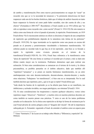 139
de cambio y transformación..Pero estos nuevos posicionamientos no surgen de “cazar” un
recuerdo sino que se ve la necesidad de renunciar a “la pretensión detectivesca de hacer
reaparecer cada uno de los hechos históricos, dado que el trabajo de análisis buscaría no tanto
hacer reaparecer la historia tal como pudo haber sucedido, sino dar cuenta de ella y sus
efectos” (Fernandez,A 2001:93)46
. Recordemos a Freud cuando ya en 1914 afirma que “no
sólo se reproduce como recuerdo sino .como acción”.(Freud, S. 1914:152) De esta manera se
indica como una forma de volver el pasado al presente, la repetición. Posteriormente, en 1919
Freud afirma “En lo inconsciente anímico en efecto se discierne el imperio de una compulsión
de repetición que probablemente dependa de la naturaleza más íntima de las pulsiones”
(Freud,S. 1919:238). Se sigue insistiendo en la repetición como una puesta en escena del
pasado en el presente y posteriormente vinculándolo a fenómenos transferenciales. “El
enfermo puede no recordar todo lo que hay en él de reprimido…más bien se ve forzado a
repetir lo reprimido como vivencia presente en el terreno de la
transferencia”(Freud,S.1920:18). En 1914, Freud hace referencia a la transferencia como
“pieza de repetición” De esta forma se sustituye el recordar por el actuar y más se dará esto
último cuanto mayor sea la resistencia. Podríamos detenernos aquí para realizar una
aclaración. Si bien estas consideraciones se enmarcan en el terreno de la teoría y la clínica
psicoanalítica, es posibles pensarlas en el ámbito educativo, dado que también allí
“repetimos”,“actuamos” y se ponen en marcha fenómenos transferenciales, no ya entre
analistapaciente sino ente docente-institución, docente-alumno, docente-docente y mucho
otras relaciones. Trabajamos “en transferencia”, si bien esta no es interpretada. Por lo cual
también decimos que repetimos, pero ¿ qué es lo que se repite? Freud afirma que
“todo desde las fuentes de lo reprimido ya se ha abierto paso hasta su ser manifiesto, sus
inhibiciones y actitudes inviables, sus rasgos patológicos, sus síntomas”(Freud,S. 1914:
53). Si estas consideraciones las trasponemos a nuestro quehacer educativo, vemos cómo
repetimos rasgos “obsesivos”, “histéricos”, y muchos otros en nuestras prácticas docentes así
como también en nuestro pensar esas prácticas. Y estos es uno de los tantos problemas
actuales en la educación. En la clínica esta repetición se da bajo la forma de resistencia por lo
cual Freud advierte de ciertos peligros como el “desgarre del vínculo”. De ahí la importancia
subrayada por A. Fernandez -siguiendo a Freud- de entender el análisis como un espacio para
46
Véase “Seminario 2” de Lacan en su trabajo sobre Menón y “Diferencia y repetición” de
Deleuze.
 