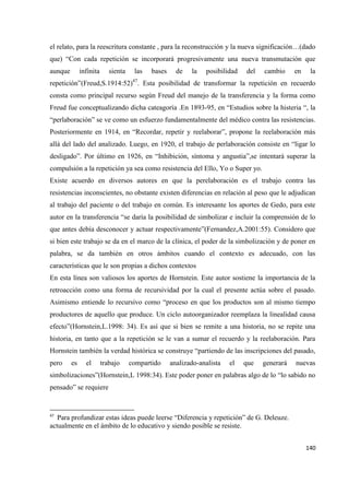 140
el relato, para la reescritura constante , para la reconstrucción y la nueva significación…(dado
que) “Con cada repetición se incorporará progresivamente una nueva transmutación que
aunque infinita sienta las bases de la posibilidad del cambio en la
repetición”(Freud,S.1914:52)47
. Esta posibilidad de transformar la repetición en recuerdo
consta como principal recurso según Freud del manejo de la transferencia y la forma como
Freud fue conceptualizando dicha cateagoría .En 1893-95, en “Estudios sobre la histeria “, la
“perlaboración” se ve como un esfuerzo fundamentalmente del médico contra las resistencias.
Posteriormente en 1914, en “Recordar, repetir y reelaborar”, propone la reelaboración más
allá del lado del analizado. Luego, en 1920, el trabajo de perlaboración consiste en “ligar lo
desligado”. Por último en 1926, en “Inhibición, síntoma y angustia”,se intentará superar la
compulsión a la repetición ya sea como resistencia del Ello, Yo o Super yo.
Existe acuerdo en diversos autores en que la perelaboración es el trabajo contra las
resistencias inconscientes, no obstante existen diferencias en relación al peso que le adjudican
al trabajo del paciente o del trabajo en común. Es interesante los aportes de Gedo, para este
autor en la transferencia “se daría la posibilidad de simbolizar e incluir la comprensión de lo
que antes debía desconocer y actuar respectivamente”(Fernandez,A.2001:55). Considero que
si bien este trabajo se da en el marco de la clínica, el poder de la simbolización y de poner en
palabra, se da también en otros ámbitos cuando el contexto es adecuado, con las
características que le son propias a dichos contextos
En esta línea son valiosos los aportes de Hornstein. Este autor sostiene la importancia de la
retroacción como una forma de recursividad por la cual el presente actúa sobre el pasado.
Asimismo entiende lo recursivo como “proceso en que los productos son al mismo tiempo
productores de aquello que produce. Un ciclo autoorganizador reemplaza la linealidad causa
efecto”(Hornstein,L.1998: 34). Es así que si bien se remite a una historia, no se repite una
historia, en tanto que a la repetición se le van a sumar el recuerdo y la reelaboración. Para
Hornstein también la verdad histórica se construye “partiendo de las inscripciones del pasado,
pero es el trabajo compartido analizado-analista el que generará nuevas
simbolizaciones”(Hornstein,L 1998:34). Este poder poner en palabras algo de lo “lo sabido no
pensado” se requiere
47
Para profundizar estas ideas puede leerse “Diferencia y repetición” de G. Deleuze.
actualmente en el ámbito de lo educativo y siendo posible se resiste.
 