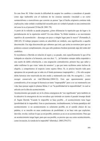 141
En esta línea M. Viñar vincula la dificultad de aceptar los cambios o considerar el pasado
como algo inalterable con el realismo de las ciencias naturales vinculado a un cierto
sustancialismo o esencialismo que consiste en pensar “que el hecho originario contiene toda
explicación, toda verdad o realidad del recuerdo pero en verdad el pasado es una construcción
tal como lo es el presente”(Viñar,M. 2001:79).
A partir de lo referido se puede preguntar ¿cómo diferenciar la repetición que da lugar a la
perelaboración de la repetición estéril? En esta última “la libido tendería a un movimiento
repetitivo de acumulación – descarga con poco o ningún lugar para lo nuevo” (Fernandez,A
2001:65). El trabajo psíquico estaría en adscribirle un símbolo, una significación a aquello
desconocido. Ese algo desconocido que sabemos que está, que actúa en nosotros pero que no
podemos conocer completamente, sino que sólo podemos bordear poniendo algo del orden del
simbólico.
Si recordamos a Derrida en relación al sujeto y su pasado, más específicamente lo que él ha
trabajado en relación a la herencia, este nos dice: “(…)el heredero siempre debía responder a
una suerte de doble exhortación, a una asignación contradictoria: primero hay que saber y
saber reafirmar lo que viene ‘antes de nosotros’ y que por tanto recibimos antes incluso de
elegirlo, y comportarnos al respecto como sujetos libres. Sí, es preciso hacerlo todo para
apropiarse de un pasado que se sabe en el fondo permanece inapropiable (…) No sólo aceptar
dicha herencia sino reactivarla de otro modo y mantenerla con vida. No escogerla (…) sino
escoger conservarla en vida”(Derrida,J.2004:12). Esto que aparentemente parece
contradictorio, el no escoger la herencia en tanto “inapropiable” pero a su vez mantenerla con
vida, hace pensar según lo plantea Skliar, C en “la posibilidad de la imposibilidad”, lo cual se
articula con la idea de acontecimiento.
Acontecimiento que puede ser en la clínica emergencia de “ese significante” pero también en
lo educativo la emergencia de eso novedoso que teniendo en cuenta el pasado irrumpe desde
él. Según Derrida “Cuando lo imposible se hace posible , el acontecimiento tiene lugar
(posibilidad de lo imposible). Esta es precisamente, irrefutablemente, la forma paradójica del
acontecimiento: si un acontecimiento es solamente posible, en el sentido clásico de esa
palabra, si se inscribe en unas condiciones de posibilidad, si no hace más que explicitar,
desvelar, revelar, realizar lo que ya era posible, entonces ya no es un acontecimiento. Para que
un acontecimiento tenga lugar, para que sea posible, es preciso que sea como acontecimiento,
como invención, la venida de lo imposible” (Derrida,J. 2003:270-271)
 