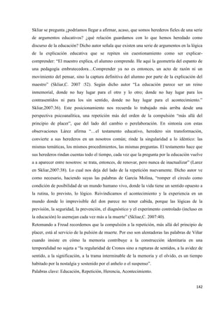 142
Skliar se pregunta ¿podríamos llegar a afirmar, acaso, que somos herederos fieles de una serie
de argumentos educativos? ¿qué relación guardamos con lo que hemos heredado como
discurso de la educación? Dicho autor señala que existen una serie de argumentos en la lógica
de la explicación educativa que se repiten sin cuestionamiento como ser explicar-
comprender: “El maestro explica, el alumno comprende. He aquí la geometría del espanto de
una pedagogía embrutecedora…Comprender ya no es entonces, un acto de razón ni un
movimiento del pensar, sino la captura definitiva del alumno por parte de la explicación del
maestro” (Skliar,C. 2007 :52). Según dicho autor “La educación parece ser un reino
inmemorial, donde no hay lugar para el otro y lo otro; donde no hay lugar para los
contrasentidos ni para los sin sentido, donde no hay lugar para el acontecimiento.”
Skliar,2007:36). Este posicionamiento nos recuerda lo trabajado más arriba desde una
perspectiva psicoanalítica, una repetición más del orden de la compulsión “más allá del
principio de placer”, que del lado del cambio o perelaboración. En sintonía con estas
observaciones Lárez afirma “…el testamento educativo, heredero sin transformación,
convierte a sus herederos en un nosotros común; rinde la singularidad a lo idéntico: las
mismas temáticas, los mismos procedimientos, las mismas preguntas. El testamento hace que
sus herederos rindan cuentas todo el tiempo, cada vez que la pregunta por la educación vuelve
a a aparecer entre nosotros: se trata, entonces, de renovar, pero nunca de inactualizar” (Larez
en Skliar,2007:38). Lo cual nos deja del lado de la repetición nuevamente. Dicho autor ve
como necesario, haciendo suyas las palabras de García Molina, “romper el círculo como
condición de posibilidad de un mundo humano vivo, donde la vida tiene un sentido opuesto a
la rutina, lo previsto, lo lógico. Reivindicamos el acontecimiento y la experiencia en un
mundo donde lo imprevisible del don parece no tener cabida, porque las lógicas de la
previsión, la seguridad, la prevención, el diagnóstico y el experimento controlado (incluso en
la educación) lo asemejan cada vez más a la muerte” (Skliae,C. 2007:40).
Retomando a Freud recordemos que la compulsión a la repetición, más allá del principio de
placer, está al servicio de la pulsión de muerte. Por eso son alentadoras las palabras de Viñar
cuando insiste en cómo la memoria contribuye a la construcción identitaria en una
temporalidad no sujeta a “la regularidad de Cronos sino a rupturas de sentidos, a la avidez de
sentido, a la significación, a la trama interminable de la memoria y el olvido, es un tiempo
habitado por la nostalgia y sostenido por el anhelo o el suspenso”.
Palabras clave: Educación, Repetición, Herencia, Acontecimiento.
 