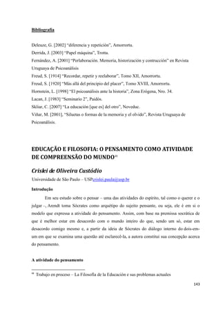 143
Bibliografía
Deleuze, G. [2002] “diferencia y repetición”, Amorrortu.
Derrida, J. [2003] “Papel máquina”, Trotta.
Fernández, A. [2001] “Perlaboración. Memoria, historización y contrucción” en Revista
Uruguaya de Psicoanálisis
Freud, S. [1914] “Recordar, repetir y reelaborar”, Tomo XII, Amorrortu.
Freud, S. [1920] “Más allá del principio del placer”, Tomo XVIII, Amorrortu.
Hornstein, L. [1998] “El psicoanálisis ante la historia”, Zona Erógena, Nro. 34.
Lacan, J. [1983] “Seminario 2”, Paidós.
Skliar, C. [2007] “La educación [que es] del otro”, Noveduc.
Viñar, M. [2001], “Siluetas o formas de la memoria y el olvido”, Revista Uruguaya de
Psicoanálisis.
EDUCAÇÃO E FILOSOFIA: O PENSAMENTO COMO ATIVIDADE
DE COMPREENSÃO DO MUNDO48
Crislei de Oliveira Custódio
Universidade de São Paulo – USPcrislei.paula@usp.br
Introdução
Em seu estudo sobre o pensar – uma das atividades do espírito, tal como o querer e o
julgar –, Arendt toma Sócrates como arquétipo do sujeito pensante, ou seja, ele é em si o
modelo que expressa a atividade do pensamento. Assim, com base na premissa socrática de
que é melhor estar em desacordo com o mundo inteiro do que, sendo um só, estar em
desacordo comigo mesmo e, a partir da ideia de Sócrates do diálogo interno do dois-em-
um em que se examina uma questão até esclarecê-la, a autora constitui sua concepção acerca
do pensamento.
A atividade do pensamento
48
Trabajo en proceso – La Filosofía de la Educación e sus problemas actuales
 
