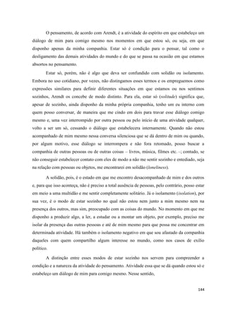 144
O pensamento, de acordo com Arendt, é a atividade do espírito em que estabeleço um
diálogo de mim para comigo mesmo nos momentos em que estou só, ou seja, em que
disponho apenas da minha companhia. Estar só é condição para o pensar, tal como o
desligamento das demais atividades do mundo e do que se passa na ocasião em que estamos
absortos no pensamento.
Estar só, porém, não é algo que deva ser confundido com solidão ou isolamento.
Embora no uso cotidiano, por vezes, não distingamos esses termos e os empreguemos como
expressões similares para definir diferentes situações em que estamos ou nos sentimos
sozinhos, Arendt os concebe de modo distinto. Para ela, estar só (solitude) significa que,
apesar de sozinho, ainda disponho da minha própria companhia, tenho um eu interno com
quem posso conversar, de maneira que me cindo em dois para travar esse diálogo comigo
mesmo e, uma vez interrompido por outra pessoa ou pelo início de uma atividade qualquer,
volto a ser um só, cessando o diálogo que estabelecera internamente. Quando não estou
acompanhado de mim mesmo nessa conversa silenciosa que se dá dentro de mim ou quando,
por algum motivo, esse diálogo se interrompera e não fora retomado, posso buscar a
companhia de outras pessoas ou de outras coisas – livros, música, filmes etc. –; contudo, se
não conseguir estabelecer contato com eles de modo a não me sentir sozinho e entediado, seja
na relação com pessoas ou objetos, me encontrarei em solidão (loneliness).
A solidão, pois, é o estado em que me encontro desacompanhado de mim e dos outros
e, para que isso aconteça, não é preciso a total ausência de pessoas, pelo contrário, posso estar
em meio a uma multidão e me sentir completamente solitário. Já o isolamento (isolation), por
sua vez, é o modo de estar sozinho no qual não estou nem junto a mim mesmo nem na
presença dos outros, mas sim, preocupado com as coisas do mundo. No momento em que me
disponho a produzir algo, a ler, a estudar ou a montar um objeto, por exemplo, preciso me
isolar da presença das outras pessoas e até de mim mesmo para que possa me concentrar em
determinada atividade. Há também o isolamento negativo em que sou afastado da companhia
daqueles com quem compartilho algum interesse no mundo, como nos casos de exílio
político.
A distinção entre esses modos de estar sozinho nos servem para compreender a
condição e a natureza da atividade do pensamento. Atividade essa que se dá quando estou só e
estabeleço um diálogo de mim para comigo mesmo. Nesse sentido,
 