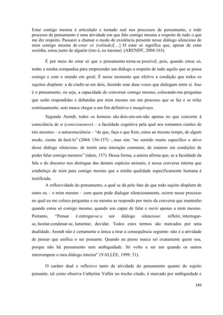 145
Estar comigo mesma é articulado e tornado real nos processos de pensamento, e todo
processo de pensamento é uma atividade em que falo comigo mesma a respeito de tudo o que
me diz respeito. Passarei a chamar o modo de existência presente nesse diálogo silencioso de
mim comigo mesma de estar só (solitude)[…] O estar só significa que, apesar de estar
sozinha, estou junto de alguém (isto é, eu mesma). (ARENDT, 2004:163).
É por meio do estar só que o pensamento torna-se possível, pois, quando estou só,
tenho a minha companhia para empreender um diálogo a respeito de tudo aquilo que se passa
comigo e com o mundo em geral. É nesse momento que efetivo a condição que todos os
sujeitos dispõem: a de cindir-se em dois, fazendo soar duas vozes que dialogam entre si. Isso
é o pensamento, ou seja, a capacidade de conversar comigo mesmo, colocando-me perguntas
que serão respondidas e debatidas por mim mesmo em um processo que se faz e se refaz
continuamente, sem nunca chegar a um fim definitivo e inequívoco.
Segundo Arendt, todos os homens são dois-em-um não apenas no que concerne à
consciência de si (consciousness) – a faculdade cognitiva pela qual nos tornamos cientes de
nós mesmos – e autoconsciência – “de que, faça o que fizer, estou ao mesmo tempo, de algum
modo, ciente de fazê-lo” (2004: 156-157) –, mas sim “no sentido muito específico e ativo
desse diálogo silencioso, de terem uma interação constante, de estarem em condições de
poder falar consigo mesmos” (idem, 157). Dessa forma, a autora afirma que, se a faculdade da
fala e do discurso nos distingue das demais espécies animais, é nessa conversa interna que
estabeleço de mim para comigo mesmo que a minha qualidade especificamente humana é
testificada.
A reflexividade do pensamento, a qual se dá pelo fato de que todo sujeito dispõem de
outro eu – o mim mesmo – com quem pode dialogar silenciosamente, ocorre nesse processo
no qual eu me coloco perguntas e eu mesmo as respondo por meio da conversa que mantenho
quando estou só comigo mesmo, quando sou capaz de falar e ouvir apenas a mim mesmo.
Portanto, “Pensar é entregar-se a um diálogo silencioso: refletir, interrogar-
se, hesitar,condenar-se, lamentar, duvidar. Todos estes termos são marcados por uma
dualidade. Arendt não é certamente a única a tirar a consequência seguinte: não é a atividade
de pensar que unifica o ser pensante. Quando eu penso nunca sei exatamente quem sou,
porque não há pensamento sem ambiguidade. Só volto a ser um quando os outros
interrompem o meu diálogo interior” (VALLÉE, 1999: 31).
O caráter dual e reflexivo tanto da atividade do pensamento quanto do sujeito
pensante, tal como observa Catherine Vallée no trecho citado, é marcado por ambiguidade e
 