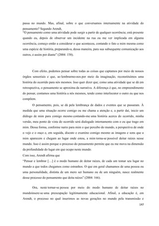 147
passa no mundo. Mas, afinal, sobre o que conversamos internamente na atividade do
pensamento? Segundo Arendt,
“O pensamento como uma atividade pode surgir a partir de qualquer ocorrência; está presente
quando eu, depois de observar um incidente na rua ou me ver implicada em alguma
ocorrência, começo então a considerar o que aconteceu, contando o fato a mim mesma como
uma espécie de história, preparando-a, dessa maneira, para sua subsequente comunicação aos
outros, e assim por diante” (2004: 158).
Com efeito, podemos pensar sobre todas as coisas que captamos por meio de nossos
órgãos sensoriais e que, ao lembrarmo-nos por meio da imaginação, reconstituímos uma
história do ocorrido para nós mesmos. Isso quer dizer que, como uma atividade que se dá em
retrospectiva, o pensamento se aproxima da narrativa. A diferença é que, no empreendimento
do pensar, contamos uma história a nós mesmos, tendo como interlocutor o outro eu que nos
compõem.
O pensamento, pois, se dá pela lembrança de dados e eventos que se passaram. À
medida que uma situação ocorre comigo ou me chama a atenção e, a partir daí, inicio um
diálogo de mim para comigo mesmo contando-me uma história acerca do ocorrido, minha
versão, meu ponto de vista do ocorrido será dialogado internamento com o eu que trago em
mim. Dessa forma, conforme narro para mim o que percebo do mundo, a perspectiva de onde
o vejo e o ouço e, em seguida, discuto e examino comigo mesmo as imagens e sons que a
mim aparecem e chegam ao lugar onde estou, a mim torna-se possível deitar raízes nesse
mundo. Isso é assim porque o processo do pensamento permite que eu me mova na dimensão
da profundidade do lugar em que ocupo neste mundo.
Com isso, Arendt afirma que
“Pensar e lembrar […] é o modo humano de deitar raízes, de cada um tomar seu lugar no
mundo a que todos chegamos como estranhos. O que em geral chamamos de uma pessoa ou
uma personalidade, distinta de um mero ser humano ou de um ninguém, nasce realmente
desse processo do pensamento que deita raízes” (2004: 166).
Ora, neste tornar-se pessoa por meio do modo humano de deitar raízes no
mundoinsere-se uma preocupação legitimamente educacional. Afinal, a educação é, em
Arendt, o processo no qual inserimos as novas gerações no mundo pela transmissão e
 