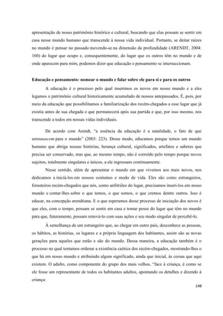 148
apresentação de nosso patrimônio histórico e cultural, buscando que elas possam se sentir em
casa nesse mundo humano que transcende à nossa vida individual. Portanto, se deitar raízes
no mundo é pensar no passado movendo-se na dimensão da profundidade (ARENDT, 2004:
160) do lugar que ocupo e, consequentemente, do lugar que os outros têm no mundo e de
onde aparecem para mim, podemos dizer que educação e pensamento se interseccionam.
Educação e pensamento: nomear o mundo e falar sobre ele para si e para os outros
A educação é o processo pelo qual inserimos os novos em nosso mundo e a eles
legamos o patrimônio cultural historicamente acumulado de nossos antepassados. É, pois, por
meio da educação que possibilitamos a familiarização dos recém-chegados a esse lugar que já
existía antes de sua chegada e que permanecerá após sua partida e que, por isso mesmo, nos
transcende a todos em nossas vidas individuais.
De acordo com Arendt, “a essência da educação é a natalidade, o fato de que
seresnascem para o mundo” (2003: 223). Desse modo, educamos porque temos um mundo
humano que abriga nossas histórias, herança cultural, significados, artefatos e saberes que
precisa ser conservado, mas que, ao mesmo tempo, não é corroído pelo tempo porque novos
sujeitos, totalmente singulares e únicos, a ele ingressam continuamente.
Nesse sentido, além de apresentar o mundo em que vivemos aos mais novos, nos
dedicamos a iniciá-los em nossos costumes e modo de vida. Eles são como estrangeiros,
forasteiros recém-chegados que nós, como anfitriões do lugar, precisamos inseri-los em nosso
mundo e contar-lhes sobre o que temos, o que somos, o que cremos dentre outros. Isso é
educar, na concepção arendtiana. E o que esperamos desse processo de iniciação dos novos é
que eles, com o tempo, possam se sentir em casa e tomar posse do lugar que têm no mundo
para que, futuramente, possam renová-lo com suas ações e seu modo singular de percebê-lo.
À semelhança de um estrangeiro que, ao chegar em outro país, desconhece as pessoas,
os hábitos, as histórias, os lugares e a própria linguagem dos habitantes, assim são as novas
gerações para aqueles que estão e são do mundo. Dessa maneira, a educação também é o
processo no qual tentamos ordenar a existência caótica dos recém-chegados, mostrando-lhes o
que há em nosso mundo e atribuindo algum significado, ainda que inicial, às coisas que aqui
existem. O adulto, como componente do grupo dos mais velhos, “face à criança, é como se
ele fosse um representante de todos os habitantes adultos, apontando os detalhes e dizendo à
criança:
 