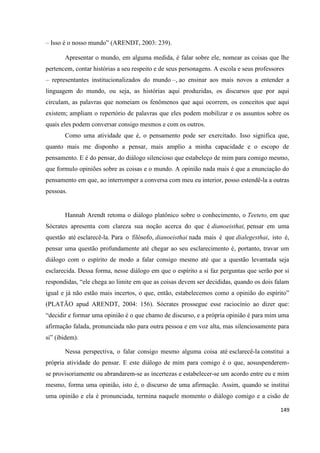 149
– Isso é o nosso mundo” (ARENDT, 2003: 239).
Apresentar o mundo, em alguma medida, é falar sobre ele, nomear as coisas que lhe
pertencem, contar histórias a seu respeito e de seus personagens. A escola e seus professores
– representantes institucionalizados do mundo –, ao ensinar aos mais novos a entender a
linguagem do mundo, ou seja, as histórias aqui produzidas, os discursos que por aqui
circulam, as palavras que nomeiam os fenômenos que aqui ocorrem, os conceitos que aqui
existem; ampliam o repertório de palavras que eles podem mobilizar e os assuntos sobre os
quais eles podem conversar consigo mesmos e com os outros.
Como uma atividade que é, o pensamento pode ser exercitado. Isso significa que,
quanto mais me disponho a pensar, mais amplio a minha capacidade e o escopo de
pensamento. E é do pensar, do diálogo silencioso que estabeleço de mim para comigo mesmo,
que formulo opiniões sobre as coisas e o mundo. A opinião nada mais é que a enunciação do
pensamento em que, ao interromper a conversa com meu eu interior, posso estendê-la a outras
pessoas.
Hannah Arendt retoma o diálogo platônico sobre o conhecimento, o Teeteto, em que
Sócrates apresenta com clareza sua noção acerca do que é dianoeisthai, pensar em uma
questão até esclarecê-la. Para o filósofo, dianoeisthai nada mais é que dialegesthai, isto é,
pensar uma questão profundamente até chegar ao seu esclarecimento é, portanto, travar um
diálogo com o espírito de modo a falar consigo mesmo até que a questão levantada seja
esclarecida. Dessa forma, nesse diálogo em que o espírito a si faz perguntas que serão por si
respondidas, “ele chega ao limite em que as coisas devem ser decididas, quando os dois falam
igual e já não estão mais incertos, o que, então, estabelecemos como a opinião do espírito”
(PLATÃO apud ARENDT, 2004: 156). Sócrates prossegue esse raciocínio ao dizer que:
“decidir e formar uma opinião é o que chamo de discurso, e a própria opinião é para mim uma
afirmação falada, pronunciada não para outra pessoa e em voz alta, mas silenciosamente para
si” (ibidem).
Nessa perspectiva, o falar consigo mesmo alguma coisa até esclarecê-la constitui a
própria atividade do pensar. E este diálogo de mim para comigo é o que, aosuspenderem-
se provisoriamente ou abrandarem-se as incertezas e estabelecer-se um acordo entre eu e mim
mesmo, forma uma opinião, isto é, o discurso de uma afirmação. Assim, quando se institui
uma opinião e ela é pronunciada, termina naquele momento o diálogo comigo e a cisão de
 