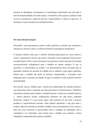 15
processo de abordagem, restringindo-se à metodologia experimental, que não pode ir
além da fenomenalidade do mundo natural. A metafísica errou quanto ao próprio modo
do ser ao caracterizá-lo a partir do que lhe é transcendental. A ciência se equivoca ao
restringir-se à pura imanência da realidade biofísica.
Por uma educação integral
Ressaltados estes pressupostos, pode-se então explicitar os desafios que enfrentam a
educação na América Latina e a reflexão filosófica encarregada de interpretá-la.
O primeiro desafio então para a reflexão filosófico-educacional em nossa cultura é
vencer o pragmatismo ativista, que reduz a educação à mera preparação técnica para a
atividade laboral. Não se trata, obviamente, de questionar a tarefa educação na formação
tecno-profissional, indispensável para o trabalho no mundo moderno. O que se
questiona é a determinação na escolha e no direcionamento dessa formação para as
demandas imediatas do mercado de trabalho que se submete à pura lógica capitalista.
Educar para o trabalho não pode ser processo compreendido e executado como
preparação para o mercado de trabalho tal qual se configura à cada momento histórico
da humanidade.
Sem dúvida, situa-se, também aqui, o desafio da complexidade da condição humana e
sua repercussão sobre a concepção que dela precisamos ter historicamente. Trabalhar é
uma prática intrínseca que constitui a condição humana e sendo essa condição histórica,
a prática operativa assume configurações diferentes em cada época, ganhando
fisionomia própria. É o que ocorre, agora, num momento em que todo o processo
produtivo é especificamente marcado pelas relações capitalistas, o que gera então o
modelo vigente de mercado de trabalho, atrelado à busca desenfreada do lucro, busca o
mais das vezes insensível à agressividade sobre a condição do trabalhador. Daí a
contradição a ser enfrentada: como formar para o trabalho sem condenar o futuro
trabalhador à degradação pelo modo de trabalhar?
 