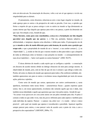 150
mim em dois-em-um. Na enunciação do discurso, volto a ser um só que aparece e revela sua
singularidade para os demais.
O pensamento, como dissemos, relaciona-se com o meu lugar singular no mundo, de
onde apareço para os outros e da perspectiva de onde os percebo. Com isso, a opinião que
formo a respeito do que se passa comigo e com os outros no mundo se liga diretamente ao
exame interno que faço daquilo que aparece para mim e me parece, a partir da dimensão em
que vejo. Em relação a isso, Arendt diz que,
“Para Sócrates, como para seus concidadãos, a doxa era a formulação em fala daquilo
que dokei moi, daquilo que me parece. […] Não era, portanto, fantasia subjetiva e
arbitrariedade, e tampouco alguma coisa absoluta e válida para todos. O pressuposto era de
que o mundo se abre de modo diferente para cada homem, de acordo com a posição que
ocupa nele; e que a propriedade do mundo de ser o ‘mesmo’, o seu caráter comum […], ou
‘objetividade’ […], reside no fato de que o mesmo mundo se abre para todos e que a despeito
de todas as diferenças entre os homens e suas posições no mundo – e consequentemente de
suas doxai (opiniões) –, ‘tanto você quanto eu somos humanos”. (2002: 96-97).
É dessa abertura do mundo a cada sujeito que se configura a opinião – a enunciação
em discurso do acordo interno obtido no diálogo silencioso de mim para comigo mesmo. A
objetividade do mundo, pois, está no fato de que ele nos é comum e que abriga a todos nós.
Porém, tal como os objetos do mundo que aparecem para todos e lhe conferem realidade, nós
também aparecemos uns para os outros e revelamos nossa singularidade por meio de nossas
ações, palavras e opiniões.
Como seres do mundo que somos, aparecemos aos outros continuamente e, nesta
aparência, mostramos tanto nossa forma – características físicas –, quanto expomos quem
somos. Isto é, em nosso aparecimento, revelamos não somente aquilo que nos é dado, mas
também nossa identidade e aquilo que queremos que seja visto pelos outros. Arendt diz que
“As coisas vivas aparecem em cena como atores em um palco montado para elas. O palco é
comum a todos os que estão vivos, mas ele parece diferente para cada espécie e também para
cada indivíduo da espécie. Parecer – o parece- me, dokei moi – é o modo – talvez o único
possível – pelo qual um mundo que aparece é reconhecido e percebido. Aparecer significa
sempre parecer para outros, e esse parecer varia de acordo com o ponto de vista e com a
perspectiva dos espectadores” (ARENDT, 2008a: 37).
 