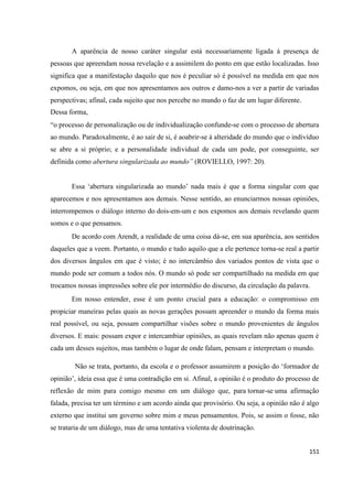 151
A aparência de nosso caráter singular está necessariamente ligada à presença de
pessoas que apreendam nossa revelação e a assimilem do ponto em que estão localizadas. Isso
significa que a manifestação daquilo que nos é peculiar só é possível na medida em que nos
expomos, ou seja, em que nos apresentamos aos outros e damo-nos a ver a partir de variadas
perspectivas; afinal, cada sujeito que nos percebe no mundo o faz de um lugar diferente.
Dessa forma,
“o processo de personalização ou de individualização confunde-se com o processo de abertura
ao mundo. Paradoxalmente, é ao sair de si, é aoabrir-se à alteridade do mundo que o indivíduo
se abre a si próprio; e a personalidade individual de cada um pode, por conseguinte, ser
definida como abertura singularizada ao mundo” (ROVIELLO, 1997: 20).
Essa ‘abertura singularizada ao mundo’ nada mais é que a forma singular com que
aparecemos e nos apresentamos aos demais. Nesse sentido, ao enunciarmos nossas opiniões,
interrompemos o diálogo interno do dois-em-um e nos expomos aos demais revelando quem
somos e o que pensamos.
De acordo com Arendt, a realidade de uma coisa dá-se, em sua aparência, aos sentidos
daqueles que a veem. Portanto, o mundo e tudo aquilo que a ele pertence torna-se real a partir
dos diversos ângulos em que é visto; é no intercâmbio dos variados pontos de vista que o
mundo pode ser comum a todos nós. O mundo só pode ser compartilhado na medida em que
trocamos nossas impressões sobre ele por intermédio do discurso, da circulação da palavra.
Em nosso entender, esse é um ponto crucial para a educação: o compromisso em
propiciar maneiras pelas quais as novas gerações possam apreender o mundo da forma mais
real possível, ou seja, possam compartilhar visões sobre o mundo provenientes de ângulos
diversos. E mais: possam expor e intercambiar opiniões, as quais revelam não apenas quem é
cada um desses sujeitos, mas também o lugar de onde falam, pensam e interpretam o mundo.
Não se trata, portanto, da escola e o professor assumirem a posição do ‘formador de
opinião’, ideia essa que é uma contradição em si. Afinal, a opinião é o produto do processo de
reflexão de mim para comigo mesmo em um diálogo que, para tornar-se uma afirmação
falada, precisa ter um término e um acordo ainda que provisório. Ou seja, a opinião não é algo
externo que institui um governo sobre mim e meus pensamentos. Pois, se assim o fosse, não
se trataria de um diálogo, mas de uma tentativa violenta de doutrinação.
 