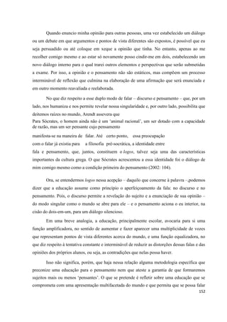 152
Quando enuncio minha opinião para outras pessoas, uma vez estabelecido um diálogo
ou um debate em que argumentos e pontos de vista diferentes são expostos, é possível que eu
seja persuadido ou até coloque em xeque a opinião que tinha. No entanto, apenas ao me
recolher comigo mesmo e ao estar só novamente posso cindir-me em dois, estabelecendo um
novo diálogo interno para o qual trarei outros elementos e perspectivas que serão submetidas
a exame. Por isso, a opinião e o pensamento não são estáticos, mas compõem um processo
interminável de reflexão que culmina na elaboração de uma afirmação que será enunciada e
em outro momento reavaliada e reelaborada.
No que diz respeito a esse duplo modo de falar – discurso e pensamento – que, por um
lado, nos humaniza e nos permite revelar nossa singularidade e, por outro lado, possibilita que
deitemos raízes no mundo, Arendt assevera que
Para Sócrates, o homem ainda não é um ‘animal racional’, um ser dotado com a capacidade
de razão, mas um ser pensante cujo pensamento
manifesta-se na maneira de falar. Até certo ponto, essa preocupação
com o falar já existia para a filosofia pré-socrática, a identidade entre
fala e pensamento, que, juntos, constituem o logos, talvez seja uma das características
importantes da cultura grega. O que Sócrates acrescentou a essa identidade foi o diálogo de
mim comigo mesmo como a condição primeira do pensamento (2002: 104).
Ora, se entendermos logos nessa acepção – daquilo que concerne à palavra –,podemos
dizer que a educação assume como princípio o aperfeiçoamento da fala: no discurso e no
pensamento. Pois, o discurso permite a revelação do sujeito e a enunciação de sua opinião –
do modo singular como o mundo se abre para ele – e o pensamento aciona o eu interior, na
cisão do dois-em-um, para um diálogo silencioso.
Em uma breve analogia, a educação, principalmente escolar, avocaria para si uma
função amplificadora, no sentido de aumentar e fazer aparecer uma multiplicidade de vozes
que representam pontos de vista diferentes acerca do mundo, e uma função equalizadora, no
que diz respeito à tentativa constante e interminável de reduzir as distorções dessas falas e das
opiniões dos próprios alunos, ou seja, as contradições que nelas possa haver.
Isso não significa, porém, que haja nessa relação alguma metodologia específica que
preconize uma educação para o pensamento nem que ateste a garantia de que formaremos
sujeitos mais ou menos ‘pensantes’. O que se pretende é refletir sobre uma educação que se
comprometa com uma apresentação multifacetada do mundo e que permita que se possa falar
 