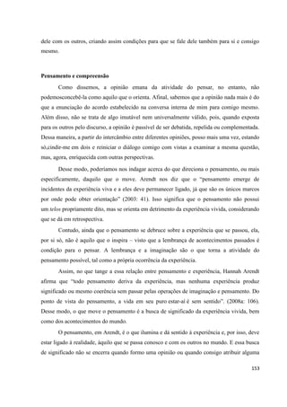 153
dele com os outros, criando assim condições para que se fale dele também para si e consigo
mesmo.
Pensamento e compreensão
Como dissemos, a opinião emana da atividade do pensar, no entanto, não
podemosconcebê-la como aquilo que o orienta. Afinal, sabemos que a opinião nada mais é do
que a enunciação do acordo estabelecido na conversa interna de mim para comigo mesmo.
Além disso, não se trata de algo imutável nem universalmente válido, pois, quando exposta
para os outros pelo discurso, a opinião é passível de ser debatida, repelida ou complementada.
Dessa maneira, a partir do intercâmbio entre diferentes opiniões, posso mais uma vez, estando
só,cindir-me em dois e reiniciar o diálogo comigo com vistas a examinar a mesma questão,
mas, agora, enriquecida com outras perspectivas.
Desse modo, poderíamos nos indagar acerca do que direciona o pensamento, ou mais
especificamente, daquilo que o move. Arendt nos diz que o “pensamento emerge de
incidentes da experiência viva e a eles deve permanecer ligado, já que são os únicos marcos
por onde pode obter orientação” (2003: 41). Isso significa que o pensamento não possui
um telos propriamente dito, mas se orienta em detrimento da experiência vivida, considerando
que se dá em retrospectiva.
Contudo, ainda que o pensamento se debruce sobre a experiência que se passou, ela,
por si só, não é aquilo que o inspira – visto que a lembrança de acontecimentos passados é
condição para o pensar. A lembrança e a imaginação são o que torna a atividade do
pensamento possível, tal como a própria ocorrência da experiência.
Assim, no que tange a essa relação entre pensamento e experiência, Hannah Arendt
afirma que “todo pensamento deriva da experiência, mas nenhuma experiência produz
significado ou mesmo coerência sem passar pelas operações de imaginação e pensamento. Do
ponto de vista do pensamento, a vida em seu puro estar-aí é sem sentido”. (2008a: 106).
Desse modo, o que move o pensamento é a busca de significado da experiência vivida, bem
como dos acontecimentos do mundo.
O pensamento, em Arendt, é o que ilumina e dá sentido à experiência e, por isso, deve
estar ligado à realidade, àquilo que se passa conosco e com os outros no mundo. E essa busca
de significado não se encerra quando formo uma opinião ou quando consigo atribuir alguma
 