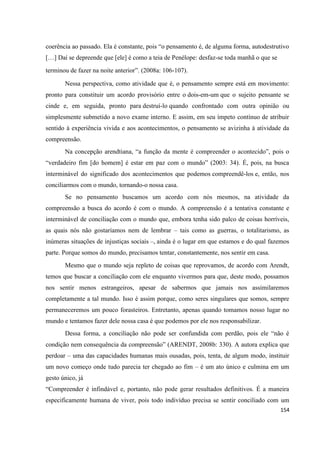 154
coerência ao passado. Ela é constante, pois “o pensamento é, de alguma forma, autodestrutivo
[…] Daí se depreende que [ele] é como a teia de Penélope: desfaz-se toda manhã o que se
terminou de fazer na noite anterior”. (2008a: 106-107).
Nessa perspectiva, como atividade que é, o pensamento sempre está em movimento:
pronto para constituir um acordo provisório entre o dois-em-um que o sujeito pensante se
cinde e, em seguida, pronto para destruí-lo quando confrontado com outra opinião ou
simplesmente submetido a novo exame interno. E assim, em seu ímpeto contínuo de atribuir
sentido à experiência vivida e aos acontecimentos, o pensamento se avizinha à atividade da
compreensão.
Na concepção arendtiana, “a função da mente é compreender o acontecido”, pois o
“verdadeiro fim [do homem] é estar em paz com o mundo” (2003: 34). É, pois, na busca
interminável do significado dos acontecimentos que podemos compreendê-los e, então, nos
conciliarmos com o mundo, tornando-o nossa casa.
Se no pensamento buscamos um acordo com nós mesmos, na atividade da
compreensão a busca do acordo é com o mundo. A compreensão é a tentativa constante e
interminável de conciliação com o mundo que, embora tenha sido palco de coisas horríveis,
as quais nós não gostaríamos nem de lembrar – tais como as guerras, o totalitarismo, as
inúmeras situações de injustiças sociais –, ainda é o lugar em que estamos e do qual fazemos
parte. Porque somos do mundo, precisamos tentar, constantemente, nos sentir em casa.
Mesmo que o mundo seja repleto de coisas que reprovamos, de acordo com Arendt,
temos que buscar a conciliação com ele enquanto vivermos para que, deste modo, possamos
nos sentir menos estrangeiros, apesar de sabermos que jamais nos assimilaremos
completamente a tal mundo. Isso é assim porque, como seres singulares que somos, sempre
permaneceremos um pouco forasteiros. Entretanto, apenas quando tomamos nosso lugar no
mundo e tentamos fazer dele nossa casa é que podemos por ele nos responsabilizar.
Dessa forma, a conciliação não pode ser confundida com perdão, pois ele “não é
condição nem consequência da compreensão” (ARENDT, 2008b: 330). A autora explica que
perdoar – uma das capacidades humanas mais ousadas, pois, tenta, de algum modo, instituir
um novo começo onde tudo parecia ter chegado ao fim – é um ato único e culmina em um
gesto único, já
“Compreender é infindável e, portanto, não pode gerar resultados definitivos. É a maneira
especificamente humana de viver, pois todo indivíduo precisa se sentir conciliado com um
 