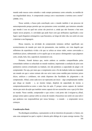 155
mundo onde nasceu como estranho e onde sempre permanece como estranho, na medida de
sua singularidade única. A compreensão começa com o nascimento e termina com a morte”
(2008b: 331).
Nesse sentido, a busca pela conciliação com o mundo também é um processo de
autocompreensão porque permite que nos pensemos como sociedade, que tentemos entender
que mundo é esse no qual tais coisas são possíveis e; ainda que não fomente a luta nem
inspire novos projetos, é a atividade que pode fazer com que atribuamos significado a esse
lugar o qual chegamos estrangeiros e que buscamos, ao longo de toda vida, nos sentir em casa
e dominar a sua linguagem.
Dessa maneira, na atividade da compreensão tentamos atribuir significado aos
acontecimentos do mundo por meio do pensamento, mas também, em vista daquilo que
refletimos da experiência vivida e do que se coloca ao nosso redor, somos convocados a
estabelecer juízos, submetendo a crivo aquilo que se nos passa e distinguindo o que julgamos
certo, errado, belo, feio, suportável, inominável e etc.
Portanto, Arendt destaca que, muito embora os sentidos compartilhados pelas
comunidades tenham se esfacelado no mundo moderno, imprimindo a condição do juízo sem
parâmetros outrora cristalizados na tradição, nós não perdemos a capacidade de julgar e de
compreender. Ou seja, por mais que o rompimento com o fio da tradição tenha nos imputado
um mundo em que o senso comum não nos serve mais como medida para tecermos juízos
éticos, estéticos e cotidianos, nós ainda dispomos das faculdades do julgamento e da
compreensão. Afinal, como cada novo ser representa um início – algo completamente inédito
que chega ao mundo – e, ao mesmo tempo, dispõem da capacidade de iniciar, a
compreensãoconstitui-se como a outra face da ação. É porque somos capazes de instituir
inícios por meio da ação que também somos capazes de nos reconciliar com o que já foi feito
no mundo. Nesse sentido, compreender o que existe e está posto não é resignar-se, afinal,
porque somos aptos a pensar sobre as coisas do mundo e buscarmos nos sentir em casa nele é
que podemos nos responsabilizar por nossa herança – o mundo – e empreender novos
começos.
Considerações finais
Na abordagem arendtiana, o pensamento se dá no interstício do passado e o futuro, em
uma zona atemporal na qual o sujeito é absorto pelo diálogo de si para consigo mesmo. Por
 