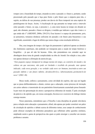 156
romper com a linearidade do tempo, situando-se entre o passado e o futuro e, portanto, sendo
pressionado pelo passado que o laça para frente e pelo futuro que o empurra para trás, o
sujeito, na defesa de sua presença, produz um desvio do fluxo temporal em uma espécie de
paralelogramo de forças. Assim, “a localização do ego pensante no tempo seria o intervalo
entre passado e futuro, ou seja, o presente […], uma mera lacuna no tempo em direção ao
qual, não obstante, passado e futuro se dirigem, à medida que indicam o que não é mais e o
que ainda não é” (ARENDT, 2008a: 230-231). Essa lacuna é o espaço do pensamento, pois,
ao pensarmos, tomamos distância suficiente do passado e do futuro para buscarmos o seu
significado, assumindo o lugar do árbitro que nunca chega a uma resolução definitiva.
Ora, essa imagem do tempo e do lugar do pensamento é aplicável apenas ao domínio
dos fenômenos espirituais, não podendo ser transposta para a noção de tempo histórico e
biográfico – já que ali não há lacunas. Aliás, não pretendemos nos estender aqui na
abordagem desse tema de grande complexidade na obra de Arendt. Em relação a isso, cabe-
nos apenas destacar a afirmação da autora de que,
“Este pequeno espaço intemporal no âmago mesmo do tempo, ao contrário do mundo e da
cultura em que nascemos, não pode ser herdado e recebido do passado, mas apenas
indicado; cada nova geração, e na verdade cada novo ser humano, inserindo-se entre um
passado infinito e um futuro infinito, devedescobri-lo e, laboriosamente, pavimentá-lo de
novo” (2003: 40).
Desse modo, embora o pensamento, como atividade do espírito, não seja um legado
que se passa deliberadamente a diante; cremos que a educação, como processo de iniciação
em certos saberes e transmissão de um patrimônio historicamente acumulado possa fomentá-
lo por meio da apresentação de atores e perspectivas diferentes do mundo. É pela circulação
da palavra e da opinião que, em nossa concepção, favorece-se o exercício do diálogo interno
consigo mesmo.
Nesse panorama, entendemos que a Filosofia é uma disciplina de grande relevância
para a relação entre educação e pensamento; afinal, não apenas por poder constituir um palco
de circulação de opiniões e debate acerca de diferentes temas, esse campo do conhecimento
pode oferecer exemplos de diferentes pensadores que refletiram sobre questões similares,
ampliando assim a gama de perspectivas das quais se pode enxergar e conceber um mesmo
problema e assunto.
 