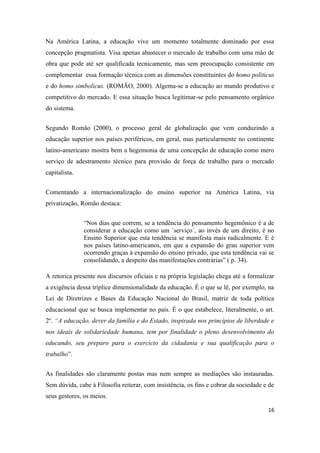 16
Na América Latina, a educação vive um momento totalmente dominado por essa
concepção pragmatista. Visa apenas abastecer o mercado de trabalho com uma mão de
obra que pode até ser qualificada tecnicamente, mas sem preocupação consistente em
complementar essa formação técnica com as dimensões constituintes do homo politicus
e do homo simbolicus. (ROMÃO, 2000). Algema-se a educação ao mundo produtivo e
competitivo do mercado. E essa situação busca legitimar-se pelo pensamento orgânico
do sistema.
Segundo Romão (2000), o processo geral de globalização que vem conduzindo a
educação superior nos países periféricos, em geral, mas particularmente no continente
latino-americano mostra bem a hegemonia de uma concepção de educação como mero
serviço de adestramento técnico para provisão de força de trabalho para o mercado
capitalista.
Comentando a internacionalização do ensino superior na América Latina, via
privatização, Romão destaca:
“Nos dias que correm, se a tendência do pensamento hegemônico é a de
considerar a educação como um ´serviço´, ao invés de um direito, é no
Ensino Superior que esta tendência se manifesta mais radicalmente. E é
nos países latino-americanos, em que a expansão do grau superior vem
ocorrendo graças à expansão do ensino privado, que esta tendência vai se
consolidando, a despeito das manifestações contrárias” ( p. 34).
A retorica presente nos discursos oficiais e na própria legislação chega até a formalizar
a exigência dessa tríplice dimensionalidade da educação. É o que se lê, por exemplo, na
Lei de Diretrizes e Bases da Educação Nacional do Brasil, matriz de toda política
educacional que se busca implementar no país. É o que estabelece, literalmente, o art.
2º. “A educação, dever da família e do Estado, inspirada nos princípios de liberdade e
nos ideais de solidariedade humana, tem por finalidade o pleno desenvolvimento do
educando, seu preparo para o exercício da cidadania e sua qualificação para o
trabalho”.
As finalidades são claramente postas mas nem sempre as mediações são instauradas.
Sem dúvida, cabe à Filosofia reiterar, com insistência, os fins e cobrar da sociedade e de
seus gestores, os meios.
 