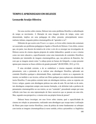 160
TEMPO E APRENDIZADO EM DELEUZE
Leonardo Araújo Oliveira
Em seus escritos sobre cinema, Deleuze tem como problema filosófico a subordinação
do tempo ao movimento. A liberação de uma imagem direta do tempo, como será
demonstrada, implica em uma pedagogia do olhar, presente, principalmente noneo-
realismo italiano, enquanto prática cinematográfica de “aprender a ver”.
Diferente do que ocorre com Proust e os signos, os livros sobre cinema não costumam
ser associados aos problemas pedagógicos ligados a filosofia de Deleuze. Com efeito, cremos
que, em parte, isso decorre da tentativa de evitar o erro de se enxergar nas investigações de
Deleuze acerca do cinema alguma proposta de caráter didascálico; quando se usa o cinema
como um meio educativo, especificamente como uma transmissão de conteúdos filosóficos
ilustrados por intermédio de imagens cinematográficas, que, nas palavras de Rancière, faz
com que as imagens atuem como “a cabeça posta no buraco do fotógrafo, o corpo presente
apenas para enunciar as frases célebres do grande pensador” (RANCIÈRE, 2012, p.114).
É uma atividade corrente, a de se estabelecer o cinema enquanto atividade do
pensamento, com a pretensão de se realizar uma abordagem filosófica, aplicando um
conteúdo filosófico qualquer a determinado filme, explorando o roteiro ou o argumento do
mesmo; ou também o seu inverso, utilizar um filme qualquer para explorar uma determinada
teoria filosófica. É uma prática corrente tanto em abordagens teóricas, como as expostas em
livros e artigos, quanto com abordagens práticas nas salas de aula. De um lado ou de outro,
tais abordagens comportam sempre uma mesma limitação, a de delimitar toda a potência do
pensamento cinematográfico ao seu roteiro, ao seu “conteúdo”, procedendo sempre por uma
reflexão com base em uma representação de fatos sucessivos que se passam em uma tela.
Mas, segundo essa perspectiva, o cinema teria sua própria forma de pensar?
Deleuze busca investigar, em seus livros sobre cinema, qual a especificidade do
cinema em relação ao pensamento; realizando uma abordagem que escapa tanto à utilização
de filmes para expor teorias filosóficas, como da prática de tentar fundamentar ou sobrepor
com teorias as imagens cinematográficas (e nesse sentido, critica a psicanálise e a lingüística
 