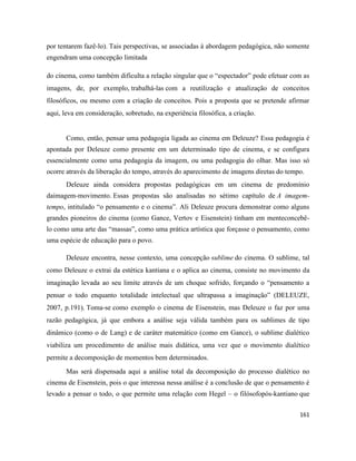161
por tentarem fazê-lo). Tais perspectivas, se associadas à abordagem pedagógica, não somente
engendram uma concepção limitada
do cinema, como também dificulta a relação singular que o “espectador” pode efetuar com as
imagens, de, por exemplo, trabalhá-las com a reutilização e atualização de conceitos
filosóficos, ou mesmo com a criação de conceitos. Pois a proposta que se pretende afirmar
aqui, leva em consideração, sobretudo, na experiência filosófica, a criação.
Como, então, pensar uma pedagogia ligada ao cinema em Deleuze? Essa pedagogia é
apontada por Deleuze como presente em um determinado tipo de cinema, e se configura
essencialmente como uma pedagogia da imagem, ou uma pedagogia do olhar. Mas isso só
ocorre através da liberação do tempo, através do aparecimento de imagens diretas do tempo.
Deleuze ainda considera propostas pedagógicas em um cinema de predomínio
daimagem-movimento. Essas propostas são analisadas no sétimo capítulo de A imagem-
tempo, intitulado “o pensamento e o cinema”. Ali Deleuze procura demonstrar como alguns
grandes pioneiros do cinema (como Gance, Vertov e Eisenstein) tinham em menteconcebê-
lo como uma arte das “massas”, como uma prática artística que forçasse o pensamento, como
uma espécie de educação para o povo.
Deleuze encontra, nesse contexto, uma concepção sublime do cinema. O sublime, tal
como Deleuze o extrai da estética kantiana e o aplica ao cinema, consiste no movimento da
imaginação levada ao seu limite através de um choque sofrido, forçando o “pensamento a
pensar o todo enquanto totalidade intelectual que ultrapassa a imaginação” (DELEUZE,
2007, p.191). Toma-se como exemplo o cinema de Eisenstein, mas Deleuze o faz por uma
razão pedagógica, já que embora a análise seja válida também para os sublimes de tipo
dinâmico (como o de Lang) e de caráter matemático (como em Gance), o sublime dialético
viabiliza um procedimento de análise mais didática, uma vez que o movimento dialético
permite a decomposição de momentos bem determinados.
Mas será dispensada aqui a análise total da decomposição do processo dialético no
cinema de Eisenstein, pois o que interessa nessa análise é a conclusão de que o pensamento é
levado a pensar o todo, o que permite uma relação com Hegel – o filósofopós-kantiano que
 